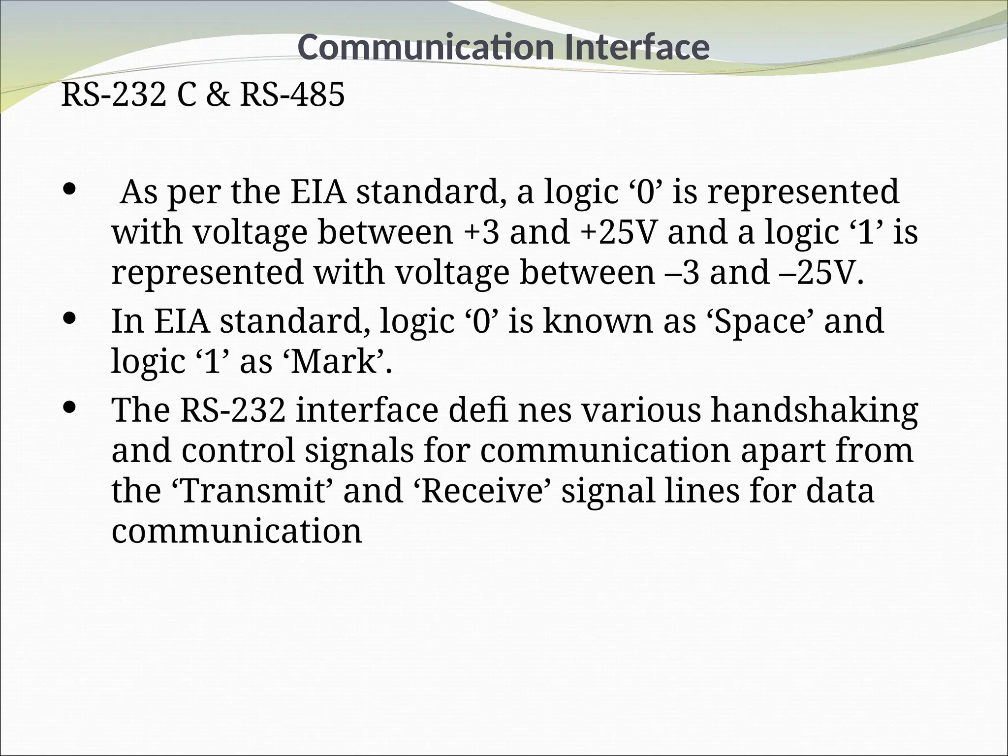 Communication Interface
RS-232 C & RS-485
 As per the EIA standard, a logic ‘0’ is represented
with voltage between +3 and +25V and a logic ‘1’ is
represented with voltage between –3 and –25V.
 In EIA standard, logic ‘0’ is known as ‘Space’ and
logic ‘1’ as ‘Mark’.
 The RS-232 interface defi nes various handshaking
and control signals for communication apart from
the ‘Transmit’ and ‘Receive’ signal lines for data
communication
 