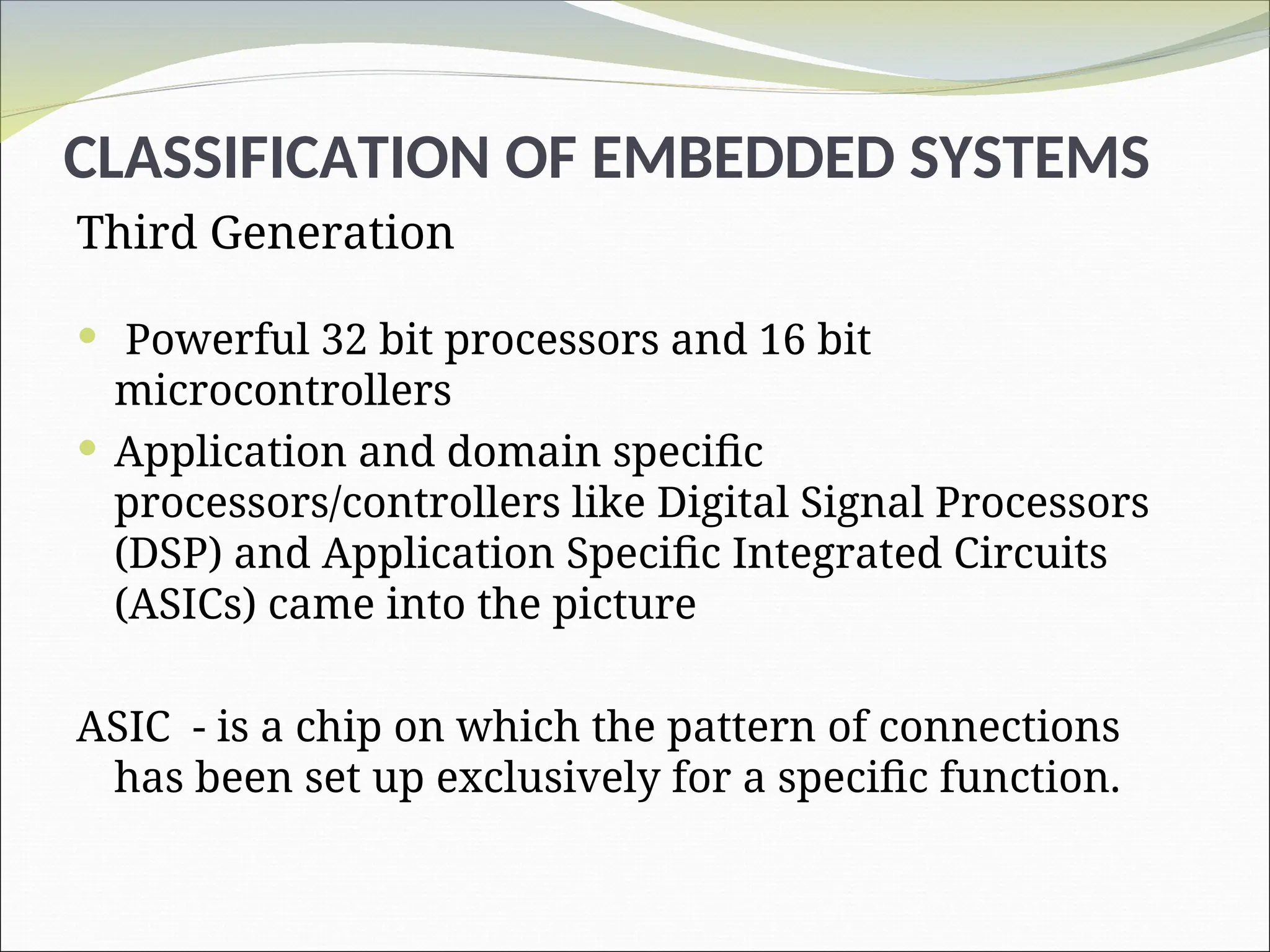 CLASSIFICATION OF EMBEDDED SYSTEMS
Third Generation
 Powerful 32 bit processors and 16 bit
microcontrollers
 Application and domain specific
processors/controllers like Digital Signal Processors
(DSP) and Application Specific Integrated Circuits
(ASICs) came into the picture
ASIC - is a chip on which the pattern of connections
has been set up exclusively for a specific function.
 