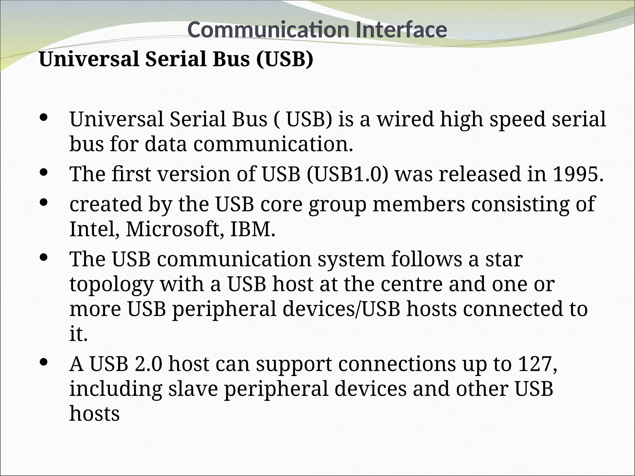 Communication Interface
Universal Serial Bus (USB)
 Universal Serial Bus ( USB) is a wired high speed serial
bus for data communication.
 The first version of USB (USB1.0) was released in 1995.
 created by the USB core group members consisting of
Intel, Microsoft, IBM.
 The USB communication system follows a star
topology with a USB host at the centre and one or
more USB peripheral devices/USB hosts connected to
it.
 A USB 2.0 host can support connections up to 127,
including slave peripheral devices and other USB
hosts
 