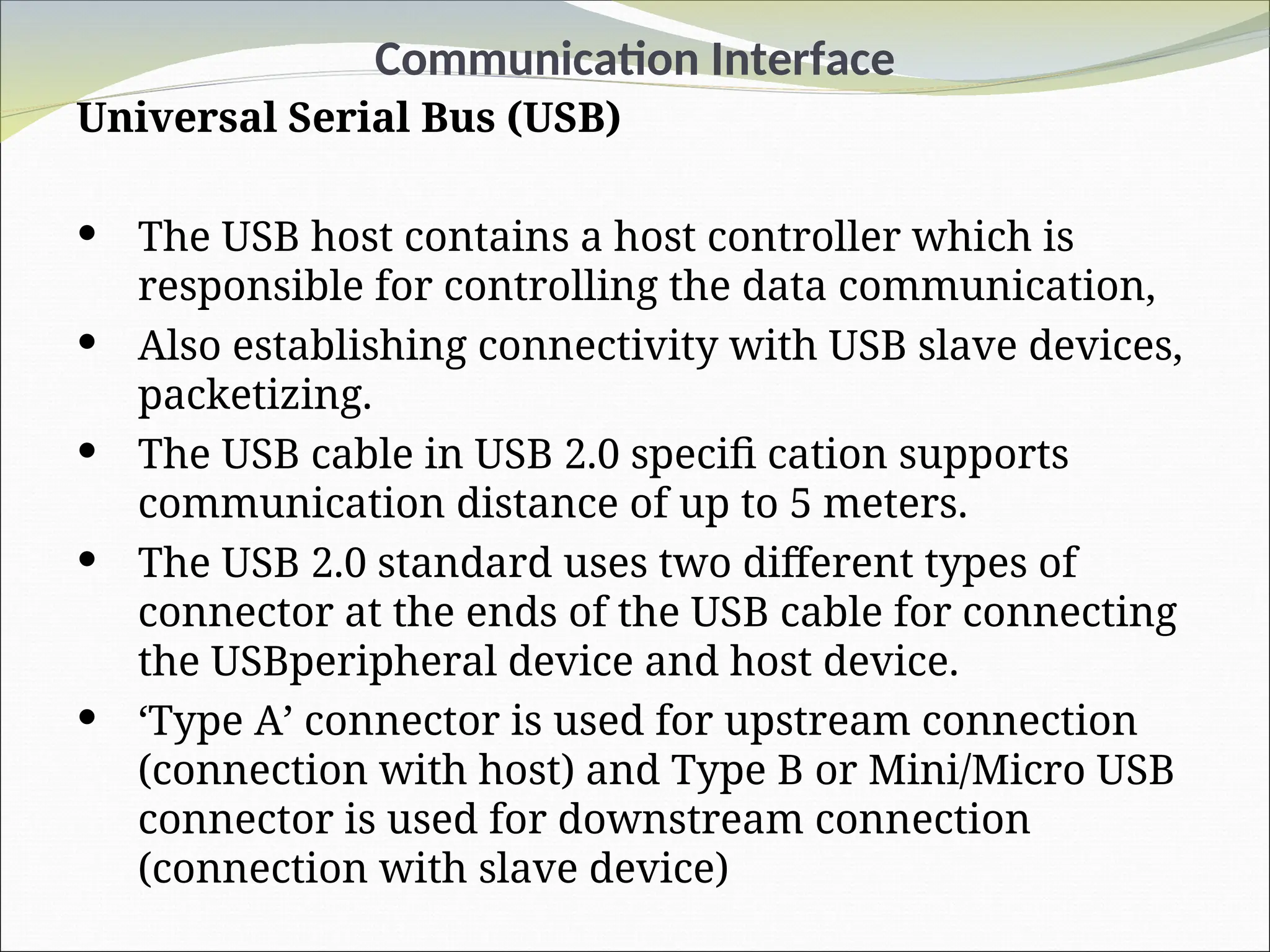 Communication Interface
Universal Serial Bus (USB)
 The USB host contains a host controller which is
responsible for controlling the data communication,
 Also establishing connectivity with USB slave devices,
packetizing.
 The USB cable in USB 2.0 specifi cation supports
communication distance of up to 5 meters.
 The USB 2.0 standard uses two different types of
connector at the ends of the USB cable for connecting
the USBperipheral device and host device.
 ‘Type A’ connector is used for upstream connection
(connection with host) and Type B or Mini/Micro USB
connector is used for downstream connection
(connection with slave device)
 