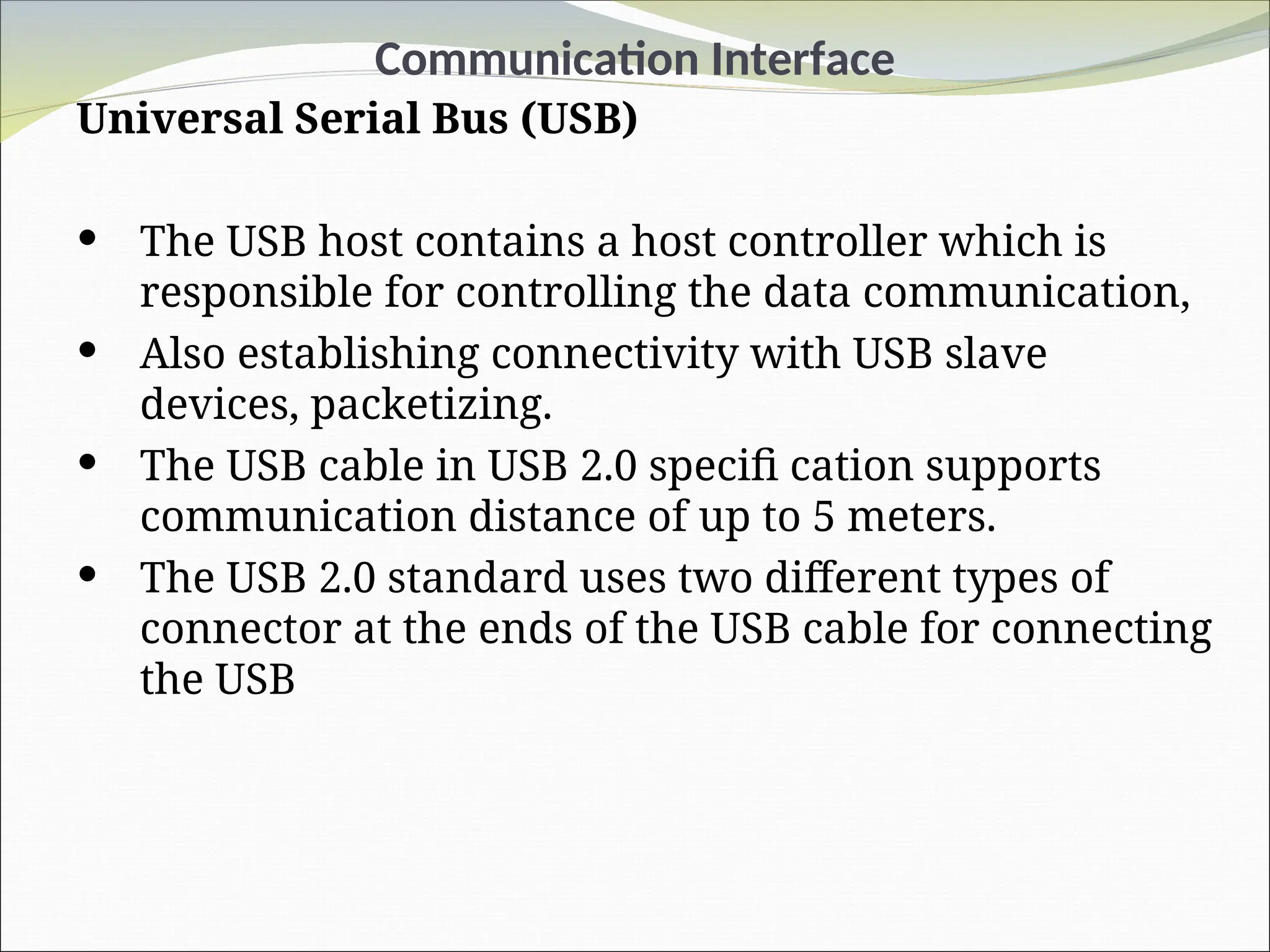 Communication Interface
Universal Serial Bus (USB)
 The USB host contains a host controller which is
responsible for controlling the data communication,
 Also establishing connectivity with USB slave
devices, packetizing.
 The USB cable in USB 2.0 specifi cation supports
communication distance of up to 5 meters.
 The USB 2.0 standard uses two different types of
connector at the ends of the USB cable for connecting
the USB
 