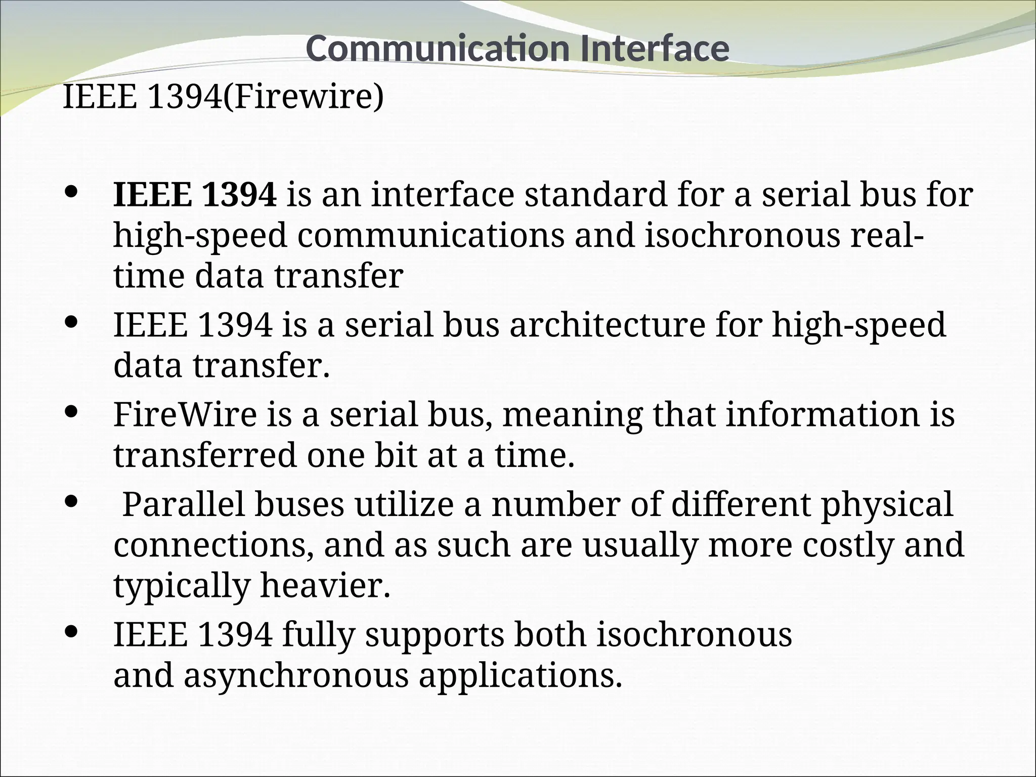 Communication Interface
IEEE 1394(Firewire)
 IEEE 1394 is an interface standard for a serial bus for
high-speed communications and isochronous real-
time data transfer
 IEEE 1394 is a serial bus architecture for high-speed
data transfer.
 FireWire is a serial bus, meaning that information is
transferred one bit at a time.
 Parallel buses utilize a number of different physical
connections, and as such are usually more costly and
typically heavier.
 IEEE 1394 fully supports both isochronous
and asynchronous applications.
 