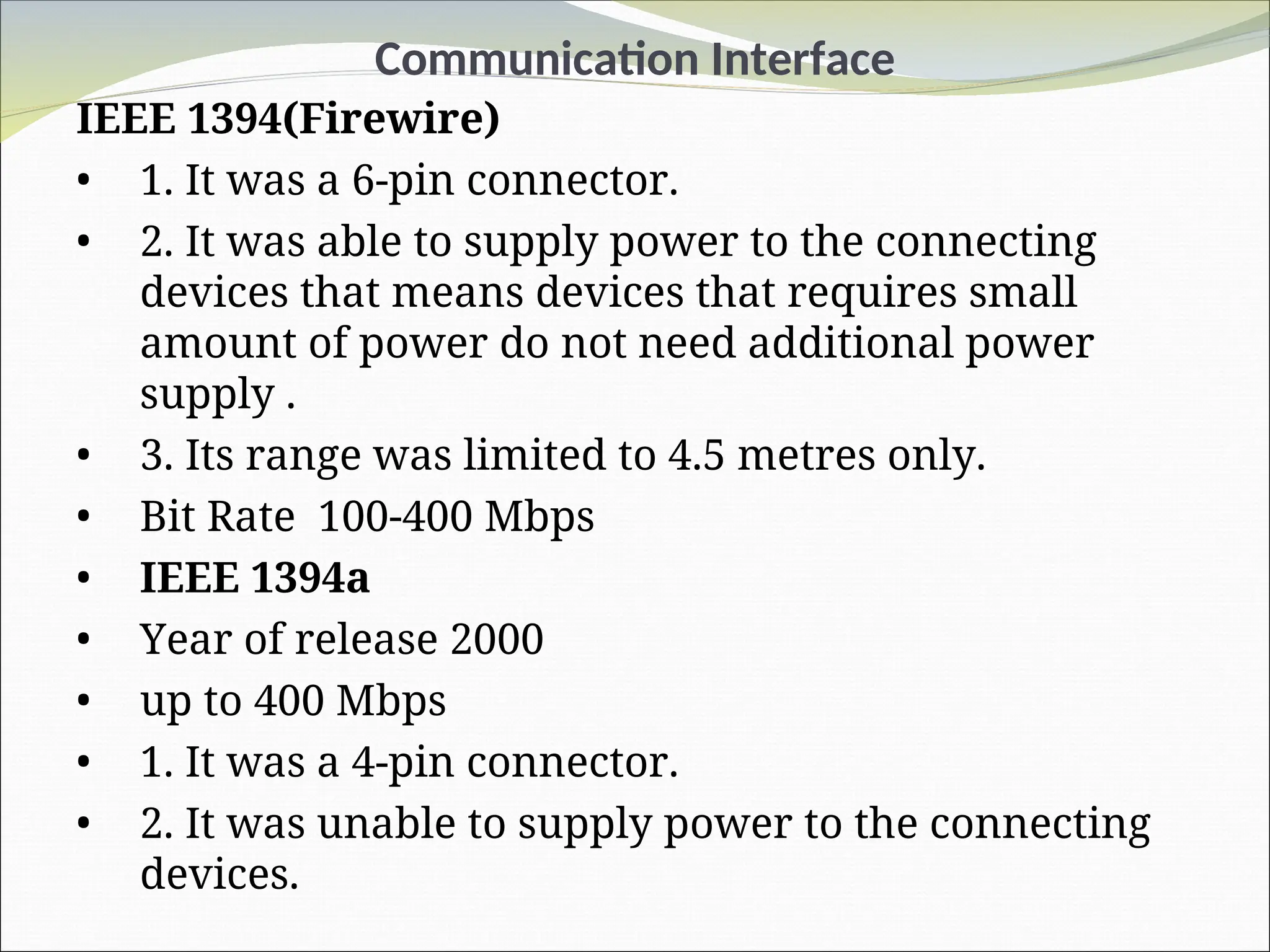 Communication Interface
IEEE 1394(Firewire)
• 1. It was a 6-pin connector.
• 2. It was able to supply power to the connecting
devices that means devices that requires small
amount of power do not need additional power
supply .
• 3. Its range was limited to 4.5 metres only.
• Bit Rate 100-400 Mbps
• IEEE 1394a
• Year of release 2000
• up to 400 Mbps
• 1. It was a 4-pin connector.
• 2. It was unable to supply power to the connecting
devices.
 