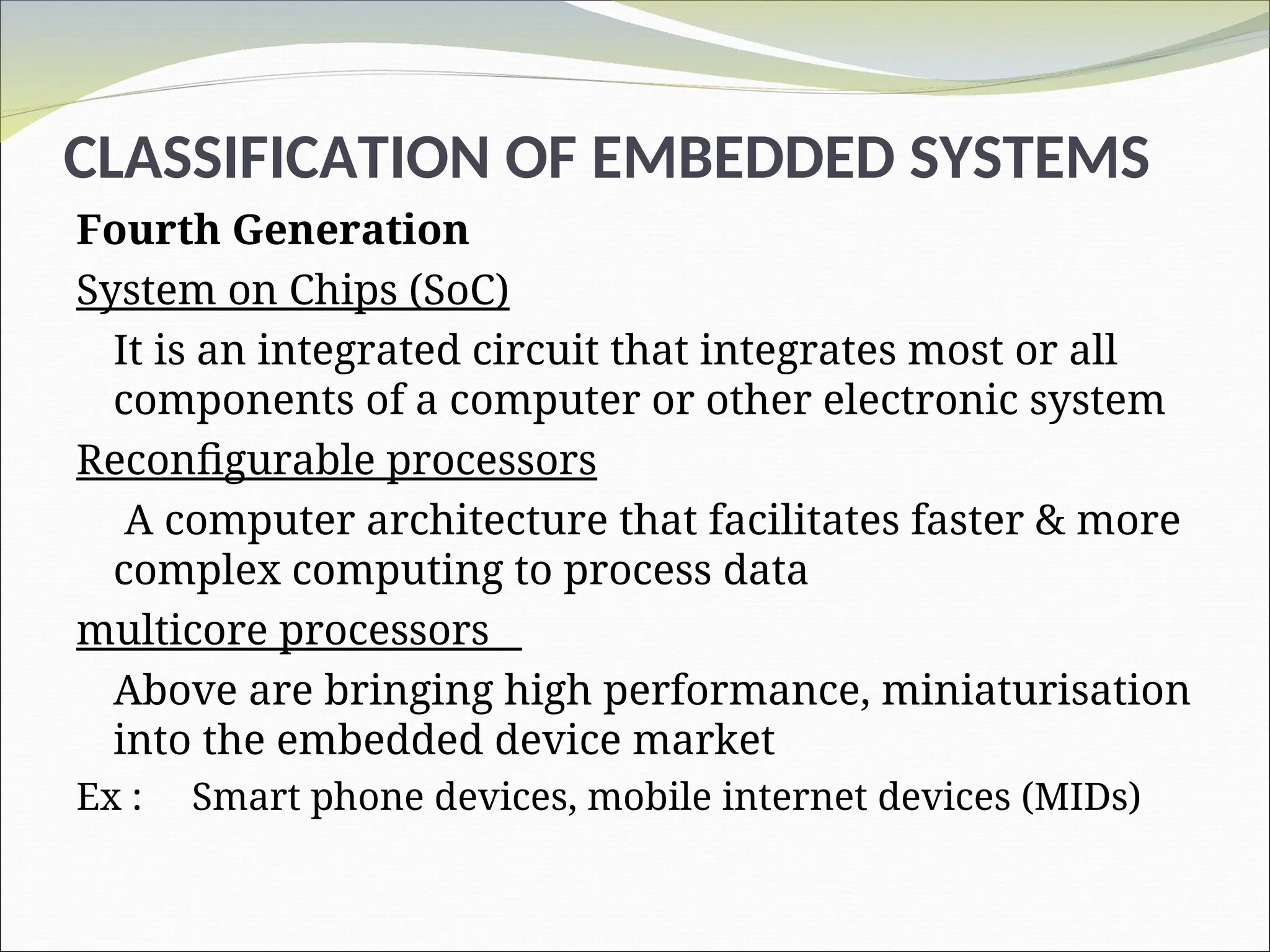 CLASSIFICATION OF EMBEDDED SYSTEMS
Fourth Generation
System on Chips (SoC)
It is an integrated circuit that integrates most or all
components of a computer or other electronic system
Reconfigurable processors
A computer architecture that facilitates faster & more
complex computing to process data
multicore processors
Above are bringing high performance, miniaturisation
into the embedded device market
Ex : Smart phone devices, mobile internet devices (MIDs)
 