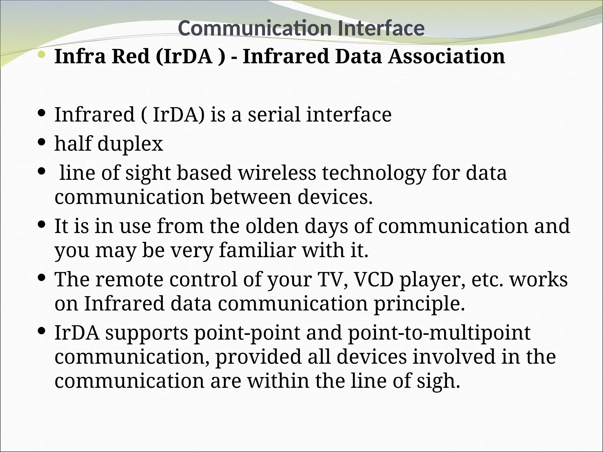Communication Interface
 Infra Red (IrDA ) - Infrared Data Association
 Infrared ( IrDA) is a serial interface
 half duplex
 line of sight based wireless technology for data
communication between devices.
 It is in use from the olden days of communication and
you may be very familiar with it.
 The remote control of your TV, VCD player, etc. works
on Infrared data communication principle.
 IrDA supports point-point and point-to-multipoint
communication, provided all devices involved in the
communication are within the line of sigh.
 