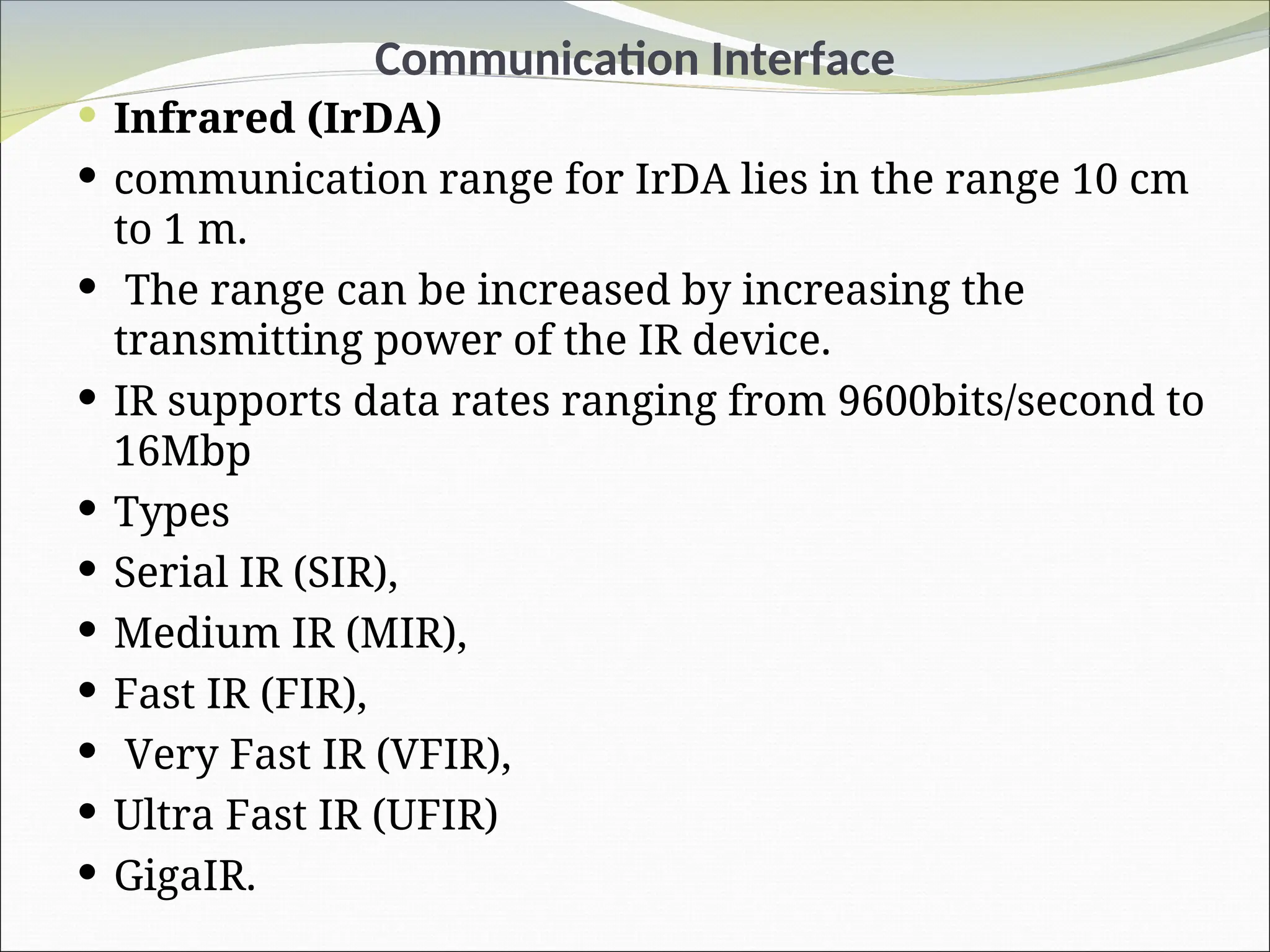 Communication Interface
 Infrared (IrDA)
 communication range for IrDA lies in the range 10 cm
to 1 m.
 The range can be increased by increasing the
transmitting power of the IR device.
 IR supports data rates ranging from 9600bits/second to
16Mbp
 Types
 Serial IR (SIR),
 Medium IR (MIR),
 Fast IR (FIR),
 Very Fast IR (VFIR),
 Ultra Fast IR (UFIR)
 GigaIR.
 
