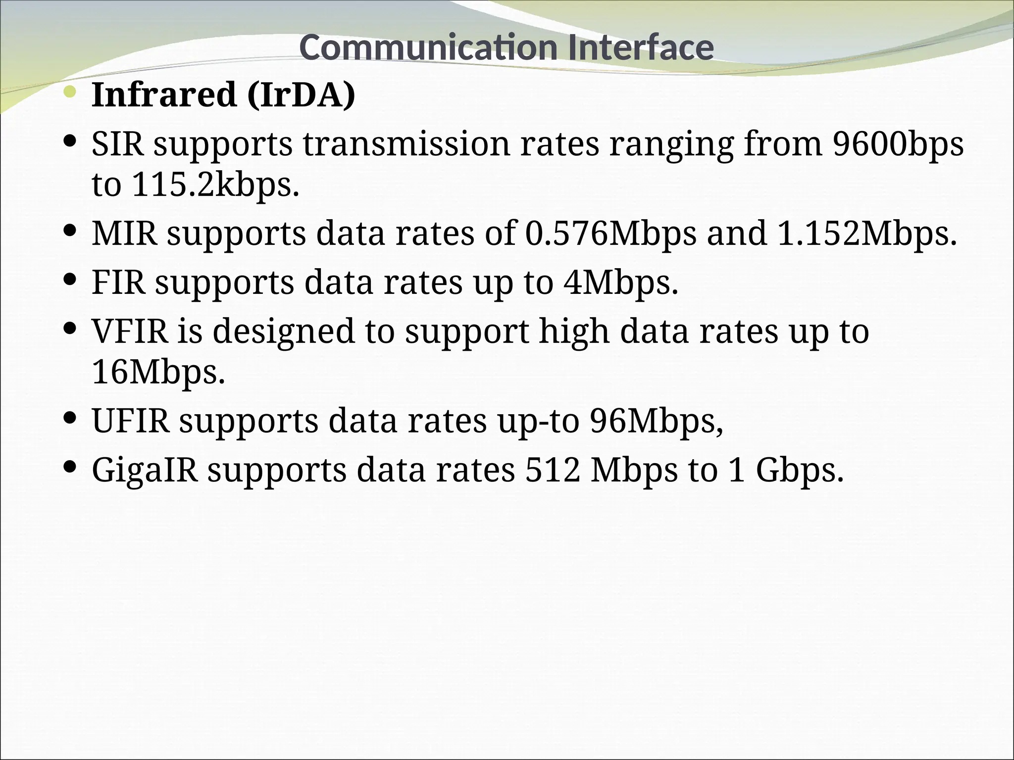 Communication Interface
 Infrared (IrDA)
 SIR supports transmission rates ranging from 9600bps
to 115.2kbps.
 MIR supports data rates of 0.576Mbps and 1.152Mbps.
 FIR supports data rates up to 4Mbps.
 VFIR is designed to support high data rates up to
16Mbps.
 UFIR supports data rates up-to 96Mbps,
 GigaIR supports data rates 512 Mbps to 1 Gbps.
 