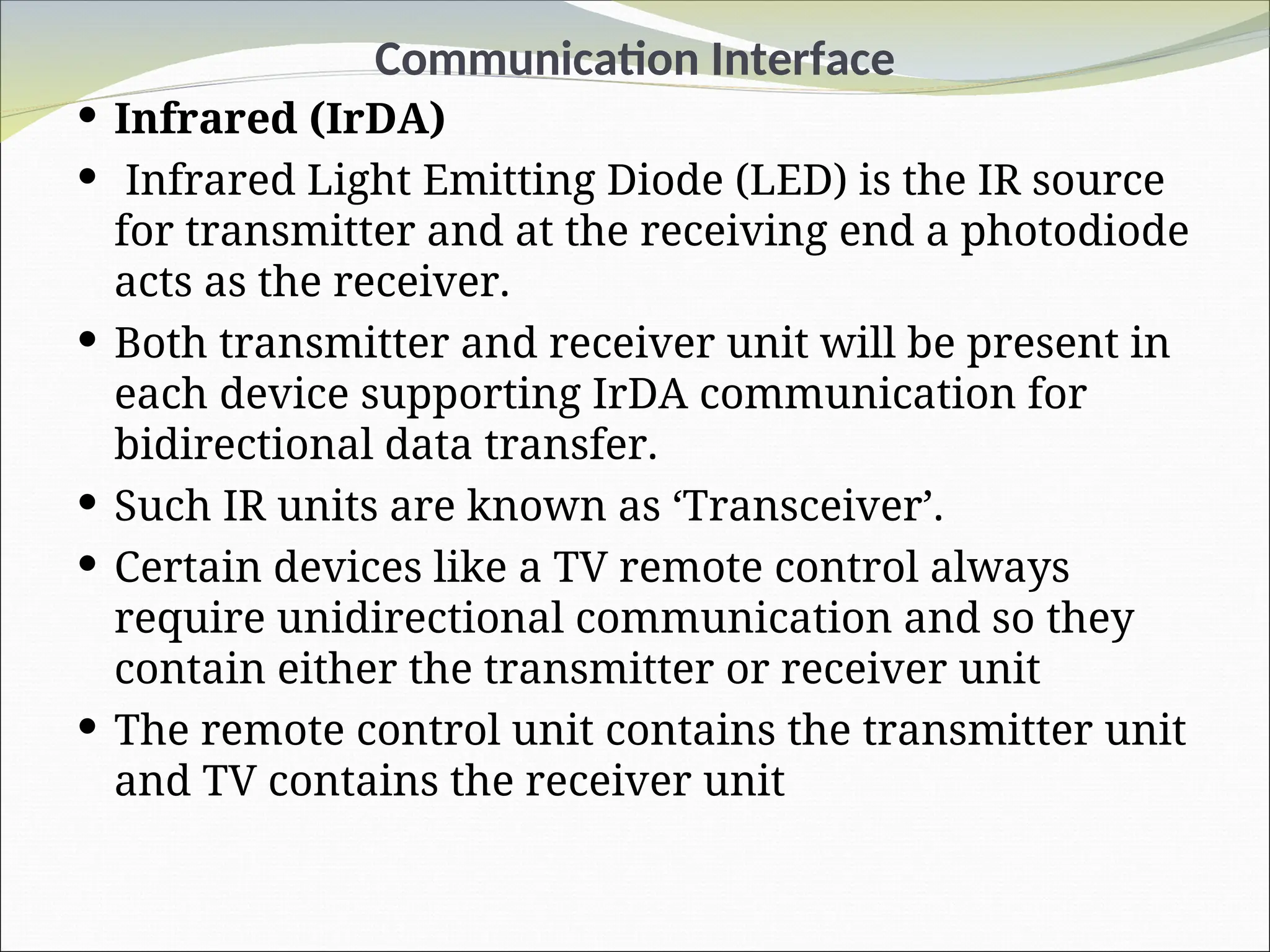 Communication Interface
 Infrared (IrDA)
 Infrared Light Emitting Diode (LED) is the IR source
for transmitter and at the receiving end a photodiode
acts as the receiver.
 Both transmitter and receiver unit will be present in
each device supporting IrDA communication for
bidirectional data transfer.
 Such IR units are known as ‘Transceiver’.
 Certain devices like a TV remote control always
require unidirectional communication and so they
contain either the transmitter or receiver unit
 The remote control unit contains the transmitter unit
and TV contains the receiver unit
 