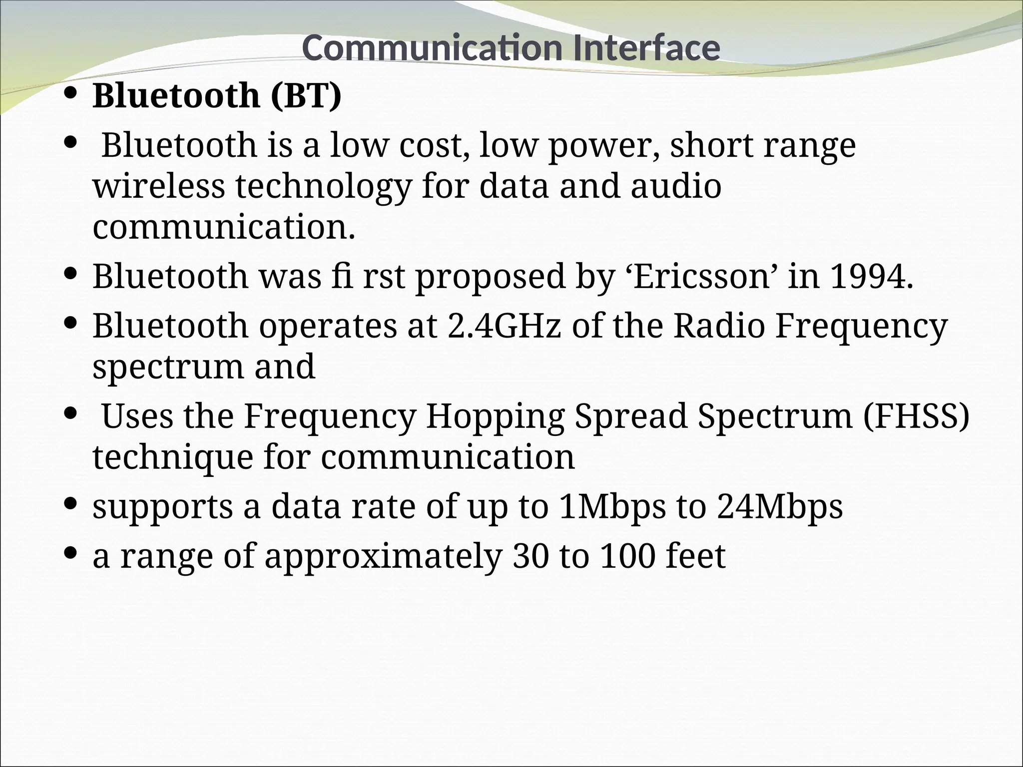 Communication Interface
 Bluetooth (BT)
 Bluetooth is a low cost, low power, short range
wireless technology for data and audio
communication.
 Bluetooth was fi rst proposed by ‘Ericsson’ in 1994.
 Bluetooth operates at 2.4GHz of the Radio Frequency
spectrum and
 Uses the Frequency Hopping Spread Spectrum (FHSS)
technique for communication
 supports a data rate of up to 1Mbps to 24Mbps
 a range of approximately 30 to 100 feet
 