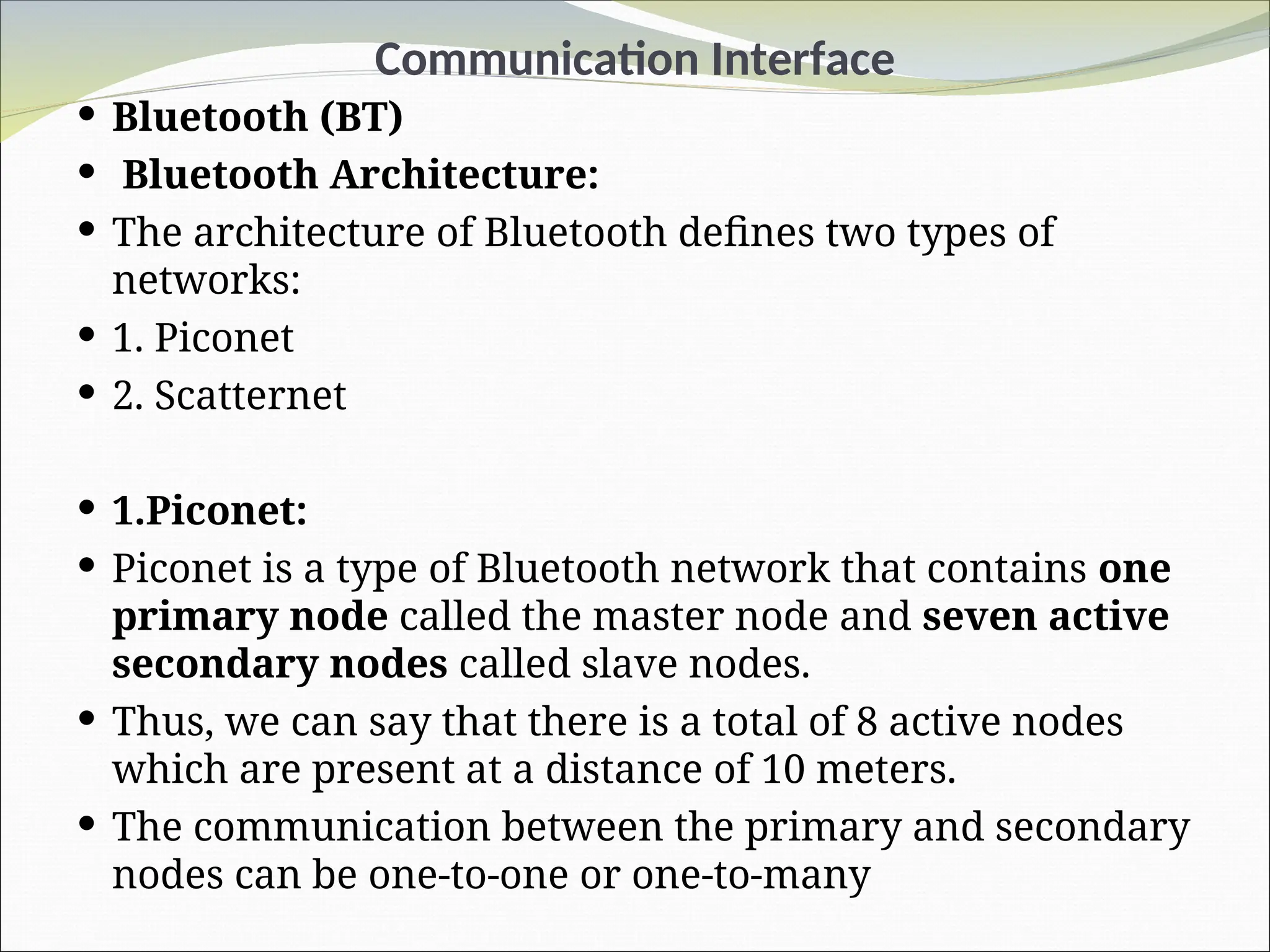 Communication Interface
 Bluetooth (BT)
 Bluetooth Architecture:
 The architecture of Bluetooth defines two types of
networks:
 1. Piconet
 2. Scatternet
 1.Piconet:
 Piconet is a type of Bluetooth network that contains one
primary node called the master node and seven active
secondary nodes called slave nodes.
 Thus, we can say that there is a total of 8 active nodes
which are present at a distance of 10 meters.
 The communication between the primary and secondary
nodes can be one-to-one or one-to-many
 