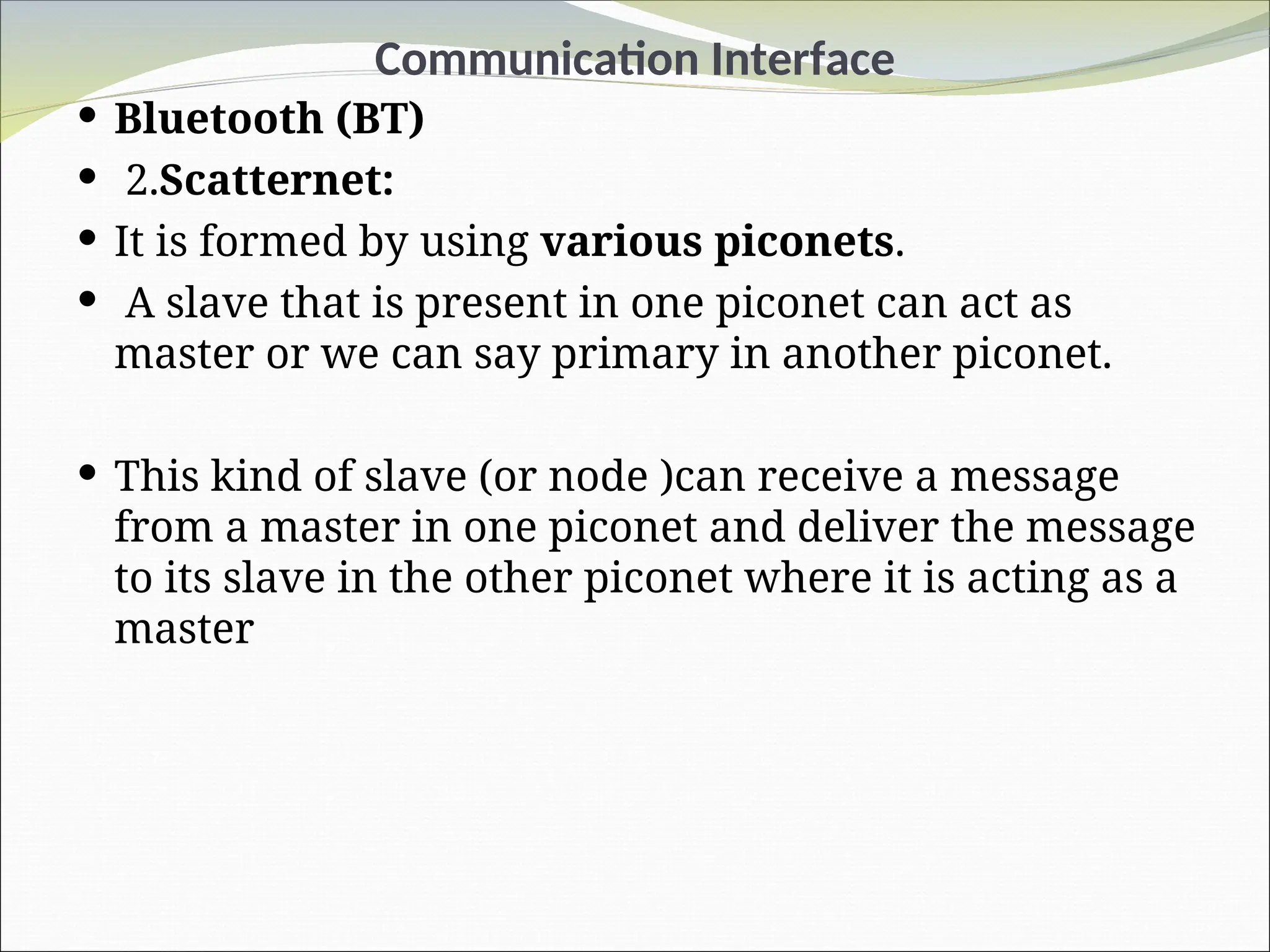 Communication Interface
 Bluetooth (BT)
 2.Scatternet:
 It is formed by using various piconets.
 A slave that is present in one piconet can act as
master or we can say primary in another piconet.
 This kind of slave (or node )can receive a message
from a master in one piconet and deliver the message
to its slave in the other piconet where it is acting as a
master
 