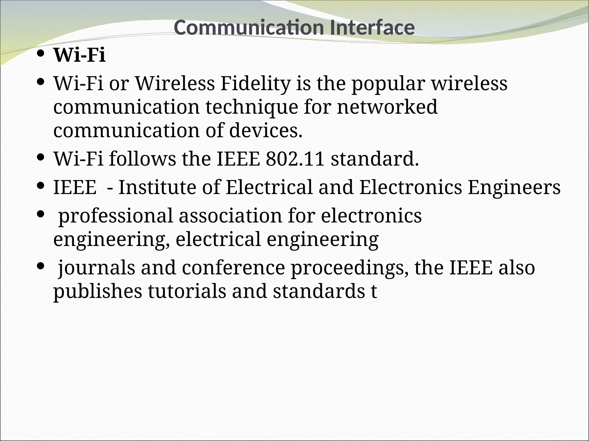 Communication Interface
 Wi-Fi
 Wi-Fi or Wireless Fidelity is the popular wireless
communication technique for networked
communication of devices.
 Wi-Fi follows the IEEE 802.11 standard.
 IEEE - Institute of Electrical and Electronics Engineers
 professional association for electronics
engineering, electrical engineering
 journals and conference proceedings, the IEEE also
publishes tutorials and standards t
 