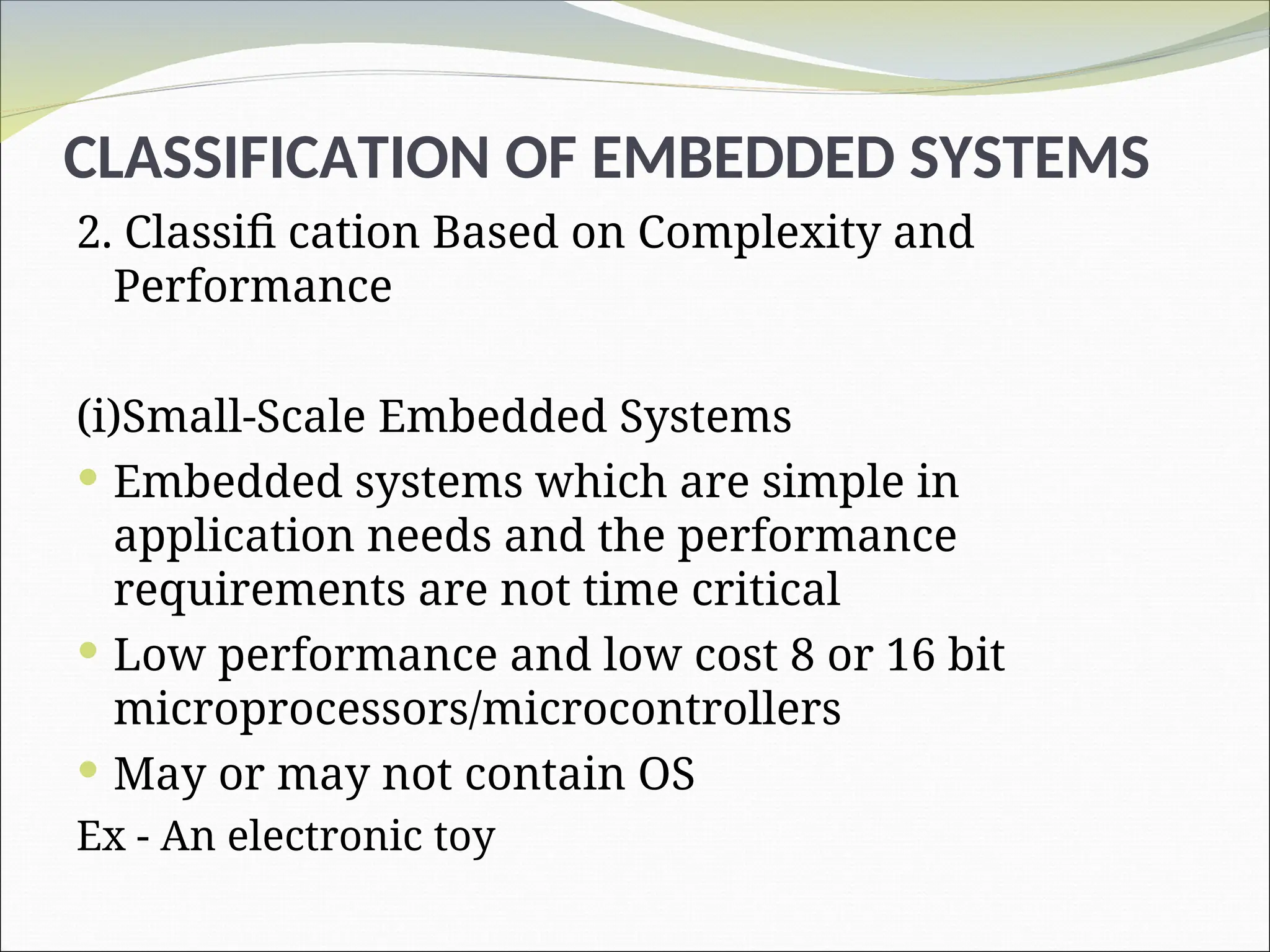 CLASSIFICATION OF EMBEDDED SYSTEMS
2. Classifi cation Based on Complexity and
Performance
(i)Small-Scale Embedded Systems
 Embedded systems which are simple in
application needs and the performance
requirements are not time critical
 Low performance and low cost 8 or 16 bit
microprocessors/microcontrollers
 May or may not contain OS
Ex - An electronic toy
 