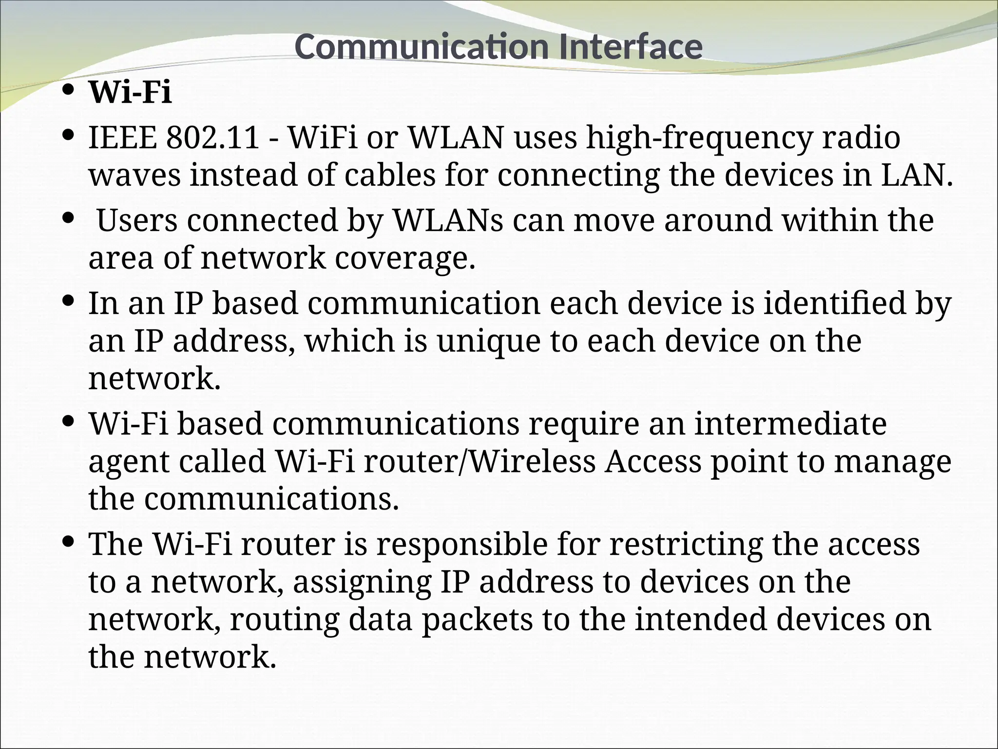 Communication Interface
 Wi-Fi
 IEEE 802.11 - WiFi or WLAN uses high-frequency radio
waves instead of cables for connecting the devices in LAN.
 Users connected by WLANs can move around within the
area of network coverage.
 In an IP based communication each device is identified by
an IP address, which is unique to each device on the
network.
 Wi-Fi based communications require an intermediate
agent called Wi-Fi router/Wireless Access point to manage
the communications.
 The Wi-Fi router is responsible for restricting the access
to a network, assigning IP address to devices on the
network, routing data packets to the intended devices on
the network.
 