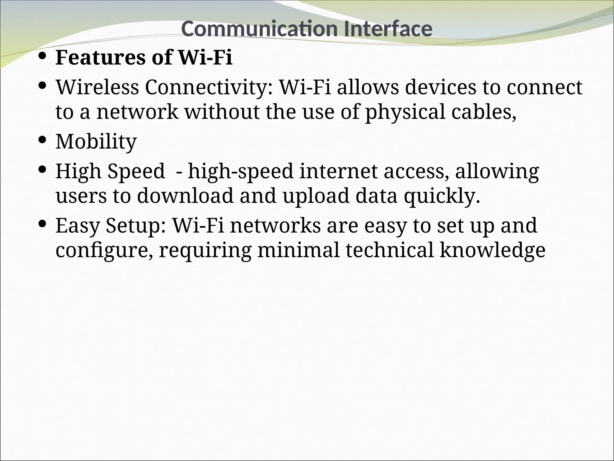 Communication Interface
 Features of Wi-Fi
 Wireless Connectivity: Wi-Fi allows devices to connect
to a network without the use of physical cables,
 Mobility
 High Speed - high-speed internet access, allowing
users to download and upload data quickly.
 Easy Setup: Wi-Fi networks are easy to set up and
configure, requiring minimal technical knowledge
 