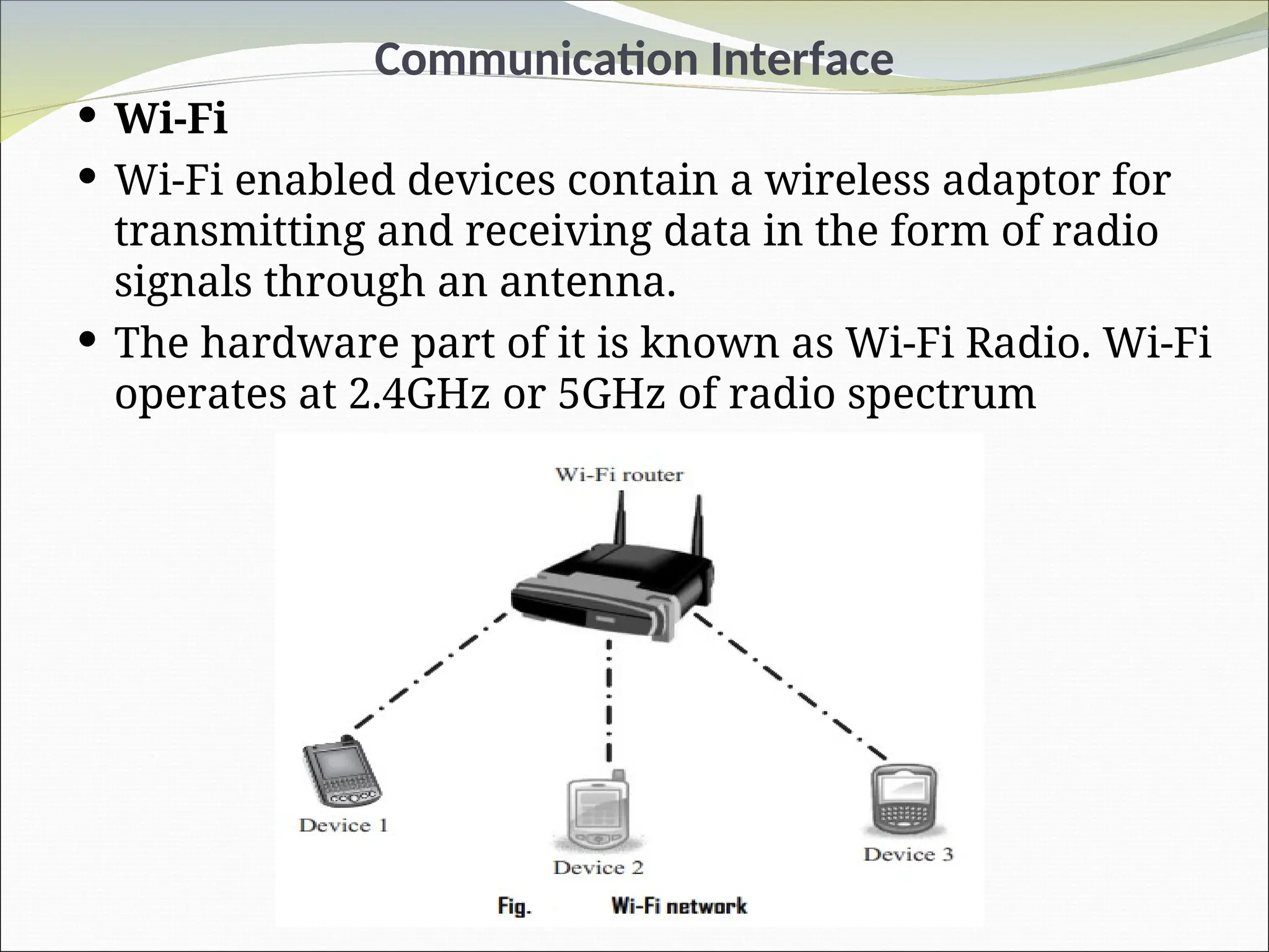 Communication Interface
 Wi-Fi
 Wi-Fi enabled devices contain a wireless adaptor for
transmitting and receiving data in the form of radio
signals through an antenna.
 The hardware part of it is known as Wi-Fi Radio. Wi-Fi
operates at 2.4GHz or 5GHz of radio spectrum
 