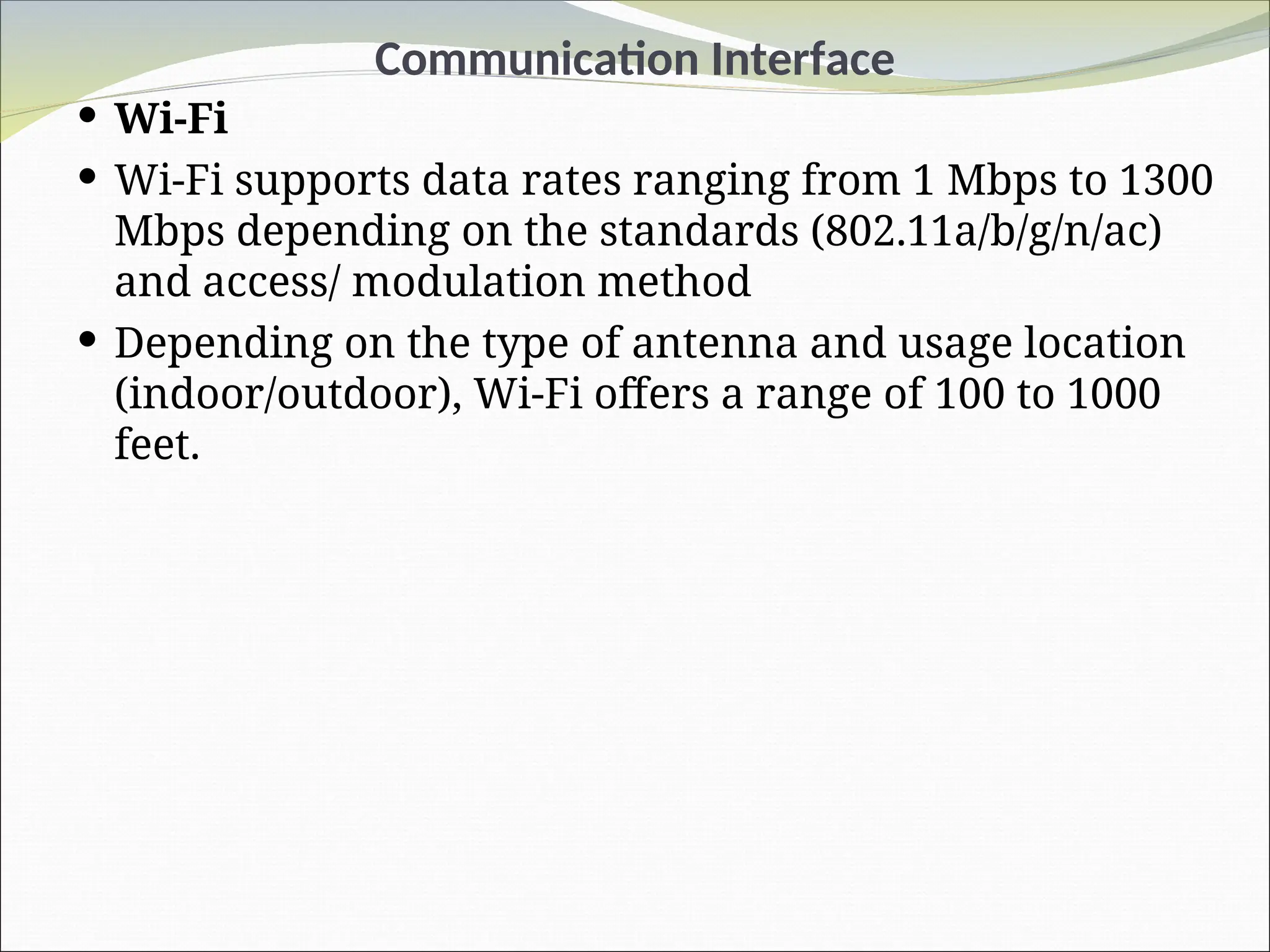 Communication Interface
 Wi-Fi
 Wi-Fi supports data rates ranging from 1 Mbps to 1300
Mbps depending on the standards (802.11a/b/g/n/ac)
and access/ modulation method
 Depending on the type of antenna and usage location
(indoor/outdoor), Wi-Fi offers a range of 100 to 1000
feet.
 