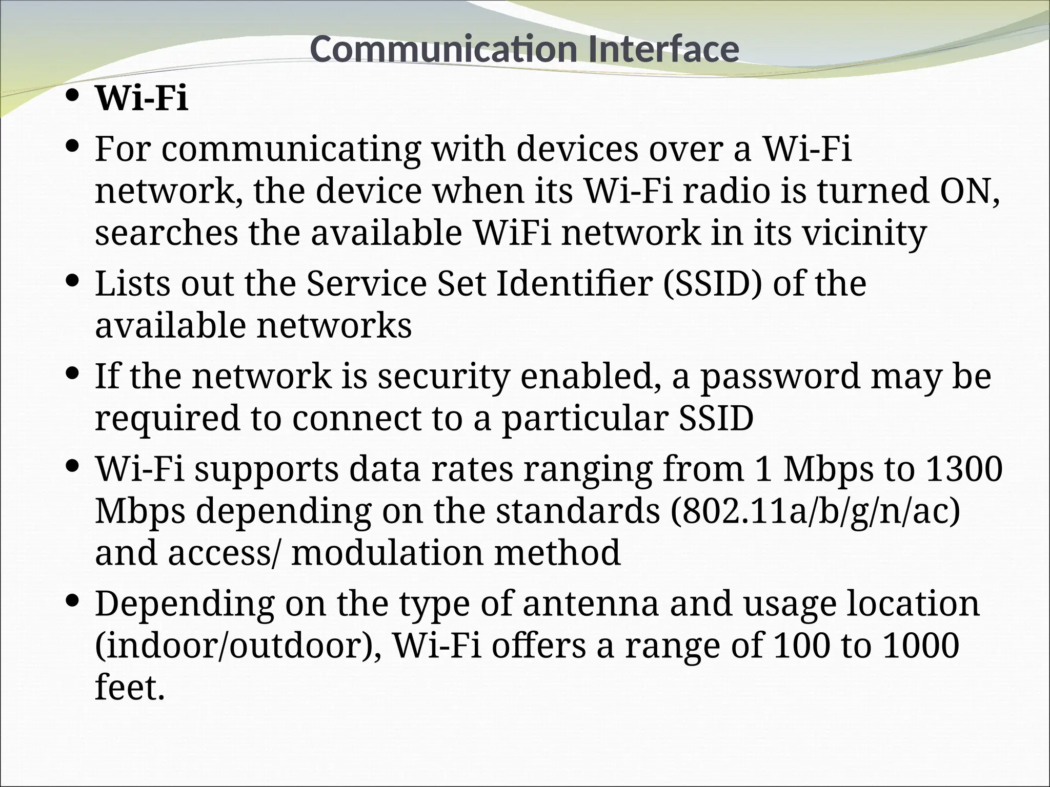 Communication Interface
 Wi-Fi
 For communicating with devices over a Wi-Fi
network, the device when its Wi-Fi radio is turned ON,
searches the available WiFi network in its vicinity
 Lists out the Service Set Identifier (SSID) of the
available networks
 If the network is security enabled, a password may be
required to connect to a particular SSID
 Wi-Fi supports data rates ranging from 1 Mbps to 1300
Mbps depending on the standards (802.11a/b/g/n/ac)
and access/ modulation method
 Depending on the type of antenna and usage location
(indoor/outdoor), Wi-Fi offers a range of 100 to 1000
feet.
 