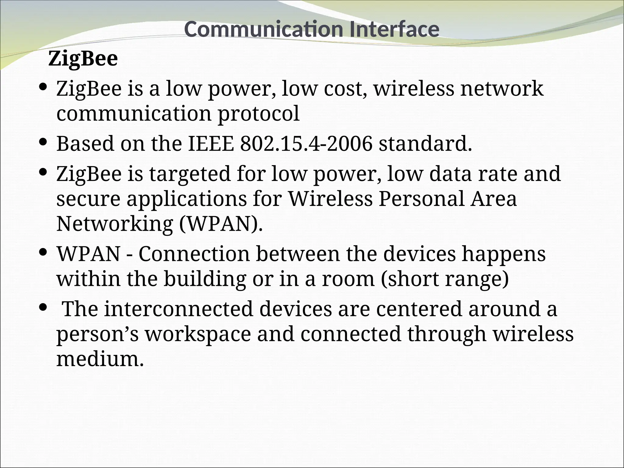 Communication Interface
ZigBee
 ZigBee is a low power, low cost, wireless network
communication protocol
 Based on the IEEE 802.15.4-2006 standard.
 ZigBee is targeted for low power, low data rate and
secure applications for Wireless Personal Area
Networking (WPAN).
 WPAN - Connection between the devices happens
within the building or in a room (short range)
 The interconnected devices are centered around a
person’s workspace and connected through wireless
medium.
 