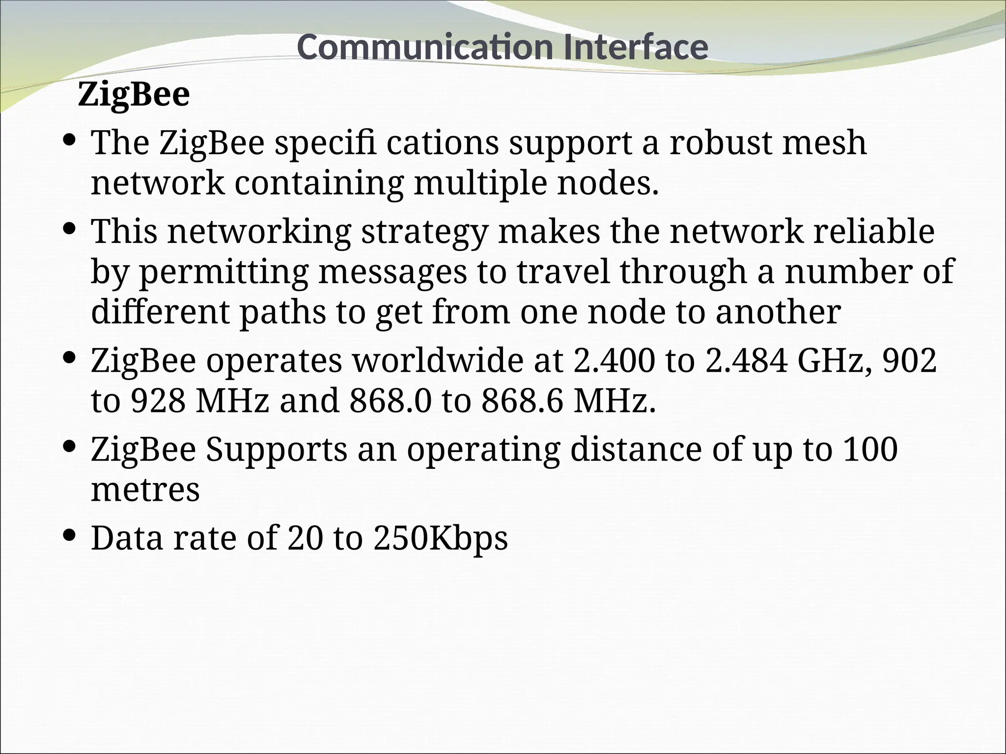 Communication Interface
ZigBee
 The ZigBee specifi cations support a robust mesh
network containing multiple nodes.
 This networking strategy makes the network reliable
by permitting messages to travel through a number of
different paths to get from one node to another
 ZigBee operates worldwide at 2.400 to 2.484 GHz, 902
to 928 MHz and 868.0 to 868.6 MHz.
 ZigBee Supports an operating distance of up to 100
metres
 Data rate of 20 to 250Kbps
 
