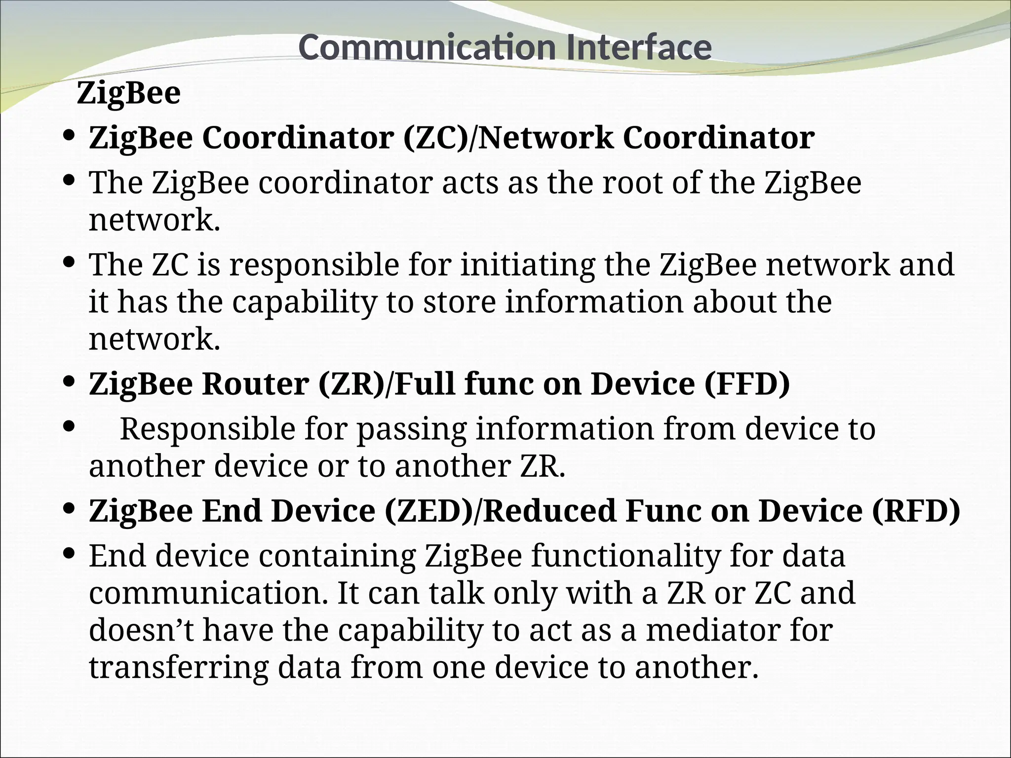 Communication Interface
ZigBee
 ZigBee Coordinator (ZC)/Network Coordinator
 The ZigBee coordinator acts as the root of the ZigBee
network.
 The ZC is responsible for initiating the ZigBee network and
it has the capability to store information about the
network.
 ZigBee Router (ZR)/Full func on Device (FFD)
 Responsible for passing information from device to
another device or to another ZR.
 ZigBee End Device (ZED)/Reduced Func on Device (RFD)
 End device containing ZigBee functionality for data
communication. It can talk only with a ZR or ZC and
doesn’t have the capability to act as a mediator for
transferring data from one device to another.
 