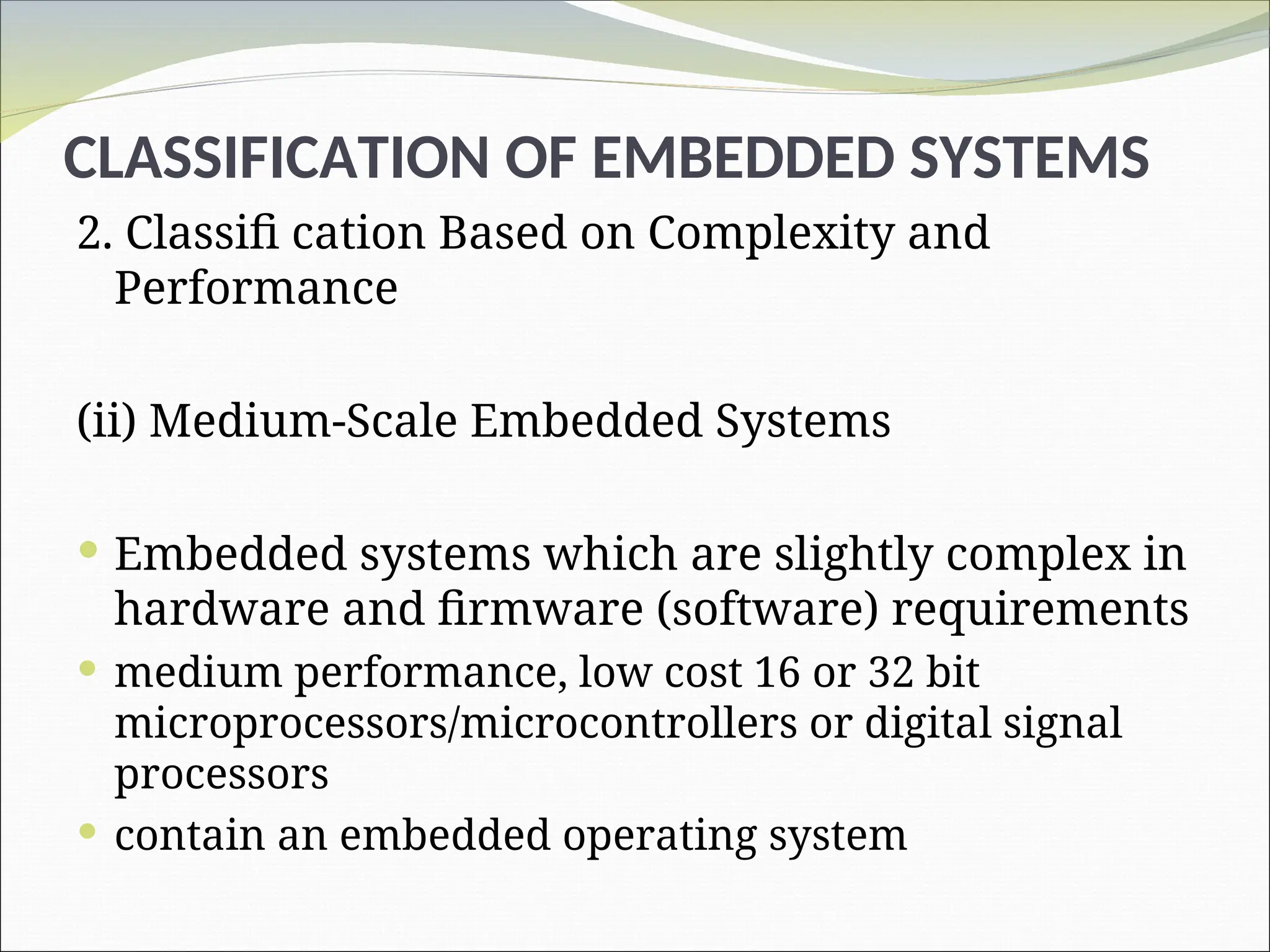CLASSIFICATION OF EMBEDDED SYSTEMS
2. Classifi cation Based on Complexity and
Performance
(ii) Medium-Scale Embedded Systems
 Embedded systems which are slightly complex in
hardware and firmware (software) requirements
 medium performance, low cost 16 or 32 bit
microprocessors/microcontrollers or digital signal
processors
 contain an embedded operating system
 