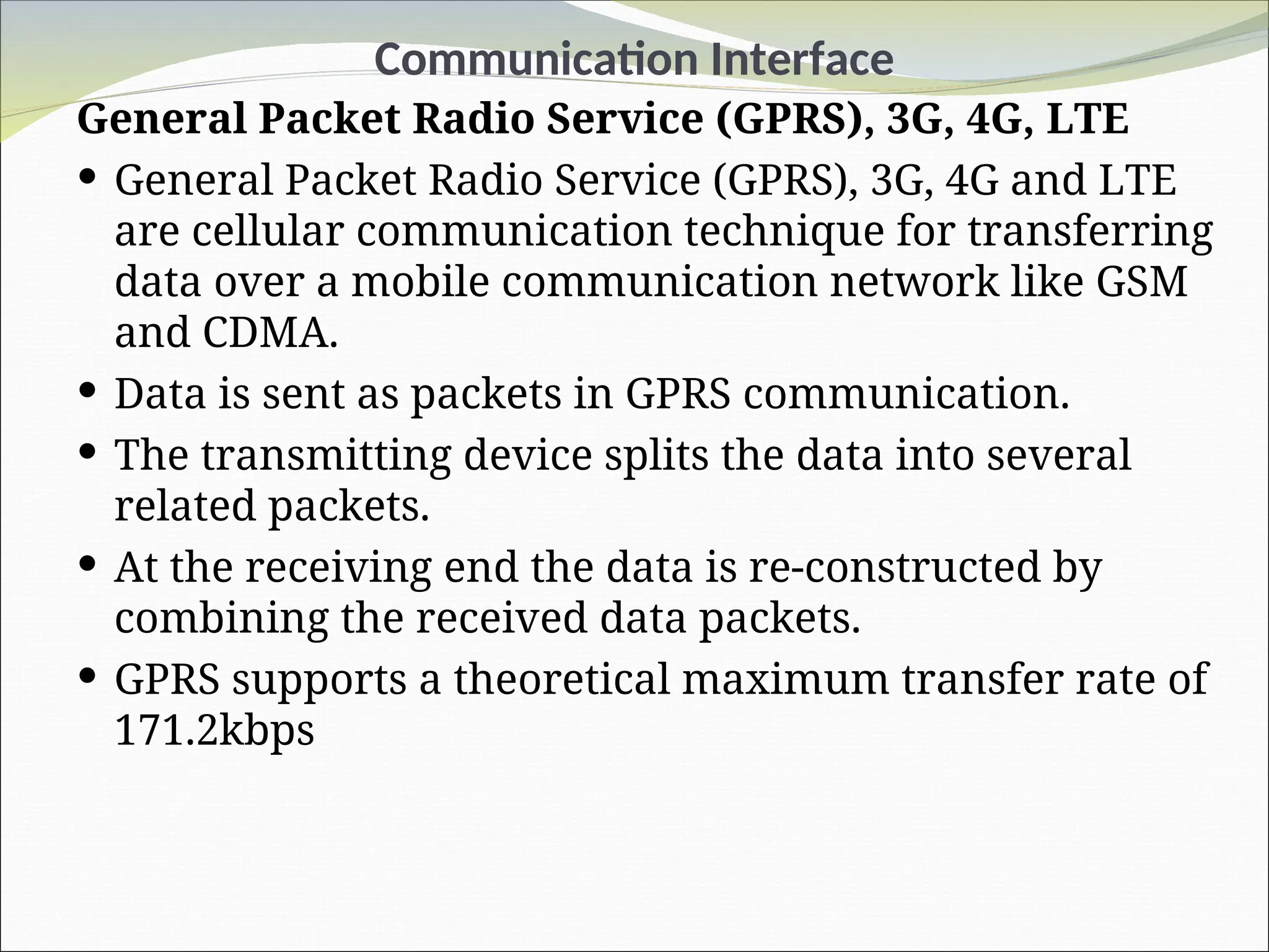 Communication Interface
General Packet Radio Service (GPRS), 3G, 4G, LTE
 General Packet Radio Service (GPRS), 3G, 4G and LTE
are cellular communication technique for transferring
data over a mobile communication network like GSM
and CDMA.
 Data is sent as packets in GPRS communication.
 The transmitting device splits the data into several
related packets.
 At the receiving end the data is re-constructed by
combining the received data packets.
 GPRS supports a theoretical maximum transfer rate of
171.2kbps
 