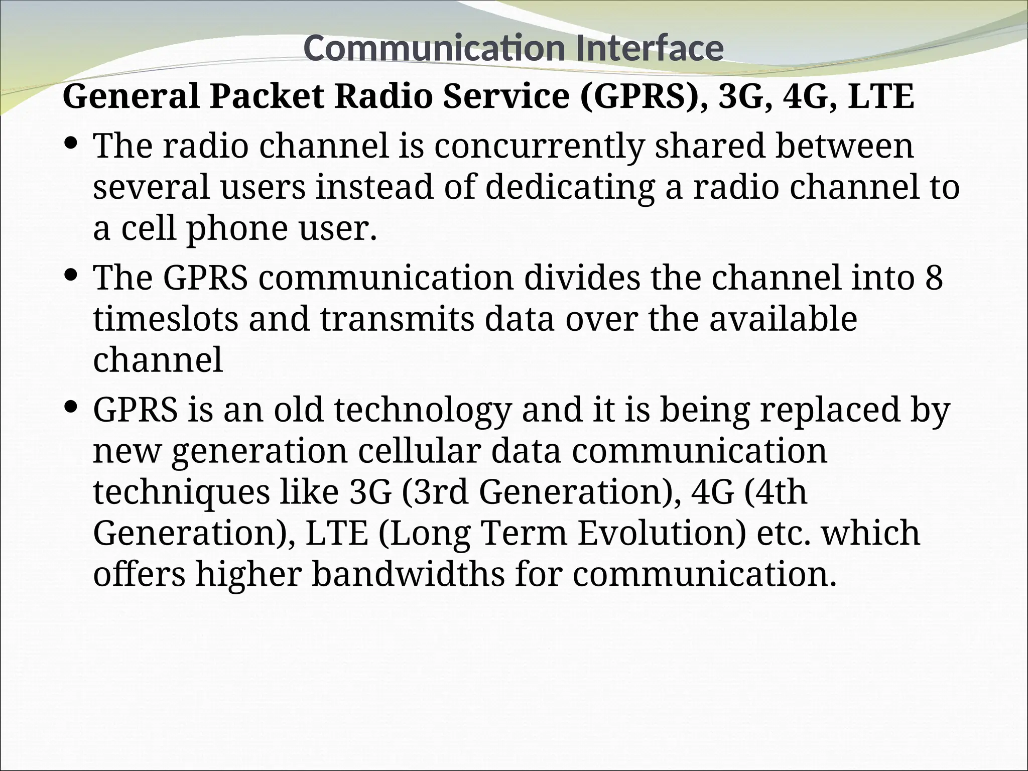 Communication Interface
General Packet Radio Service (GPRS), 3G, 4G, LTE
 The radio channel is concurrently shared between
several users instead of dedicating a radio channel to
a cell phone user.
 The GPRS communication divides the channel into 8
timeslots and transmits data over the available
channel
 GPRS is an old technology and it is being replaced by
new generation cellular data communication
techniques like 3G (3rd Generation), 4G (4th
Generation), LTE (Long Term Evolution) etc. which
offers higher bandwidths for communication.
 