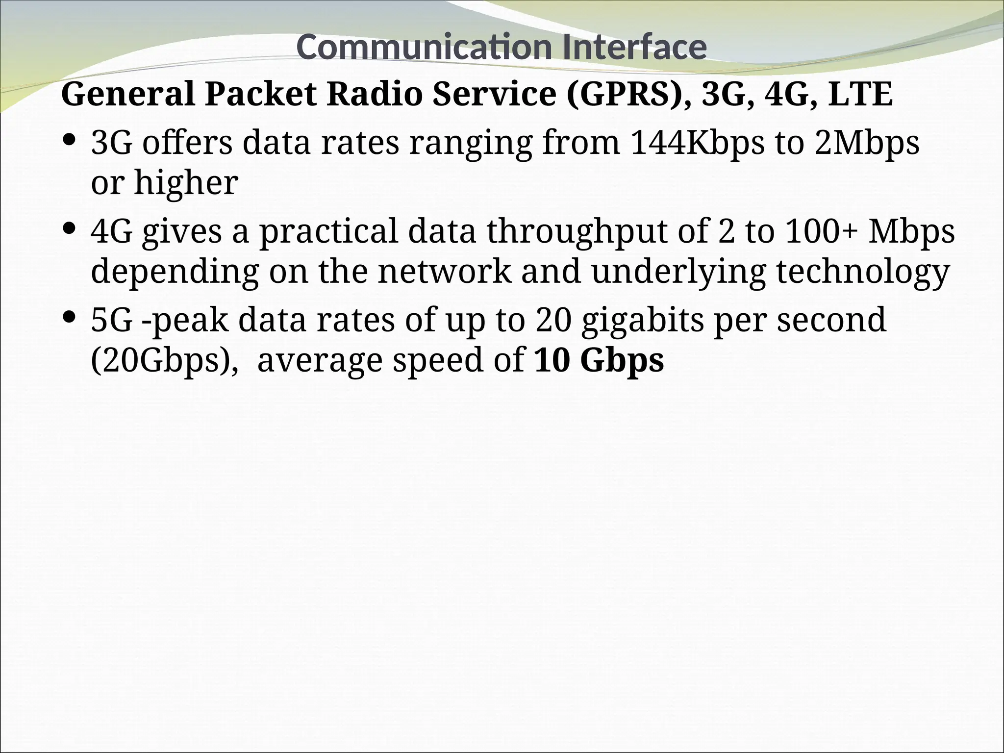 Communication Interface
General Packet Radio Service (GPRS), 3G, 4G, LTE
 3G offers data rates ranging from 144Kbps to 2Mbps
or higher
 4G gives a practical data throughput of 2 to 100+ Mbps
depending on the network and underlying technology
 5G -peak data rates of up to 20 gigabits per second
(20Gbps), average speed of 10 Gbps
 