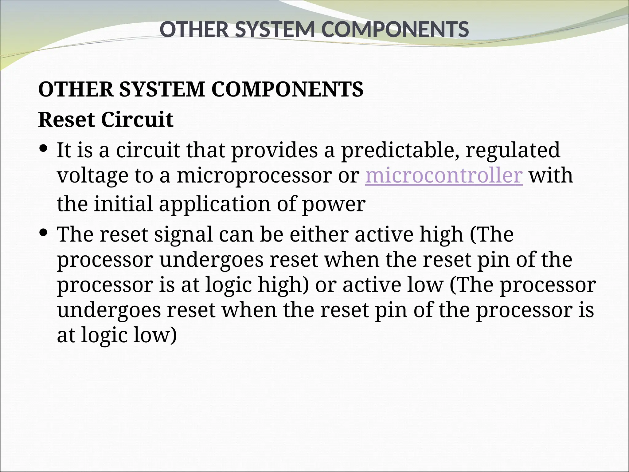 OTHER SYSTEM COMPONENTS
OTHER SYSTEM COMPONENTS
Reset Circuit
 It is a circuit that provides a predictable, regulated
voltage to a microprocessor or microcontroller with
the initial application of power
 The reset signal can be either active high (The
processor undergoes reset when the reset pin of the
processor is at logic high) or active low (The processor
undergoes reset when the reset pin of the processor is
at logic low)
 