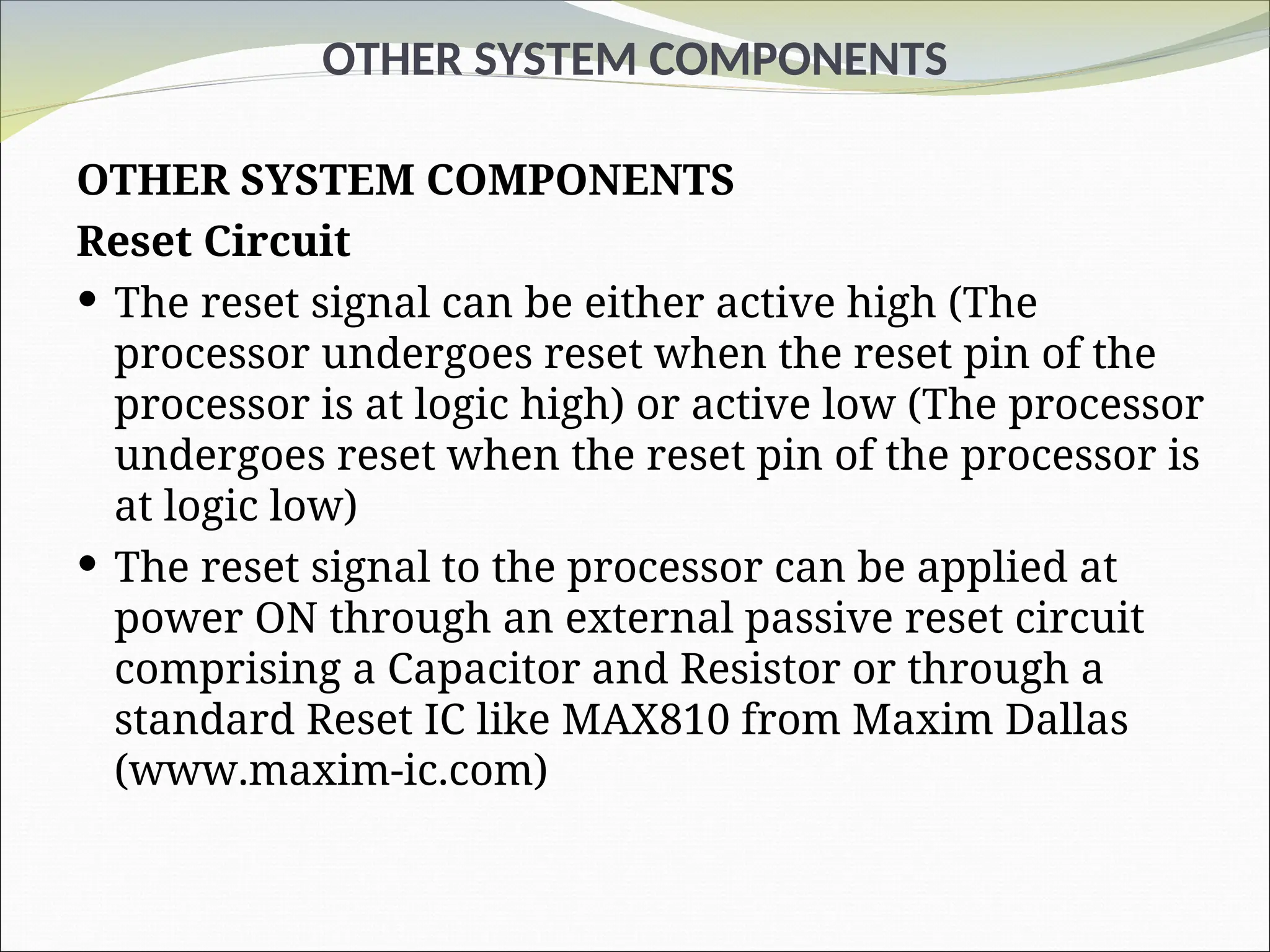 OTHER SYSTEM COMPONENTS
OTHER SYSTEM COMPONENTS
Reset Circuit
 The reset signal can be either active high (The
processor undergoes reset when the reset pin of the
processor is at logic high) or active low (The processor
undergoes reset when the reset pin of the processor is
at logic low)
 The reset signal to the processor can be applied at
power ON through an external passive reset circuit
comprising a Capacitor and Resistor or through a
standard Reset IC like MAX810 from Maxim Dallas
(www.maxim-ic.com)
 