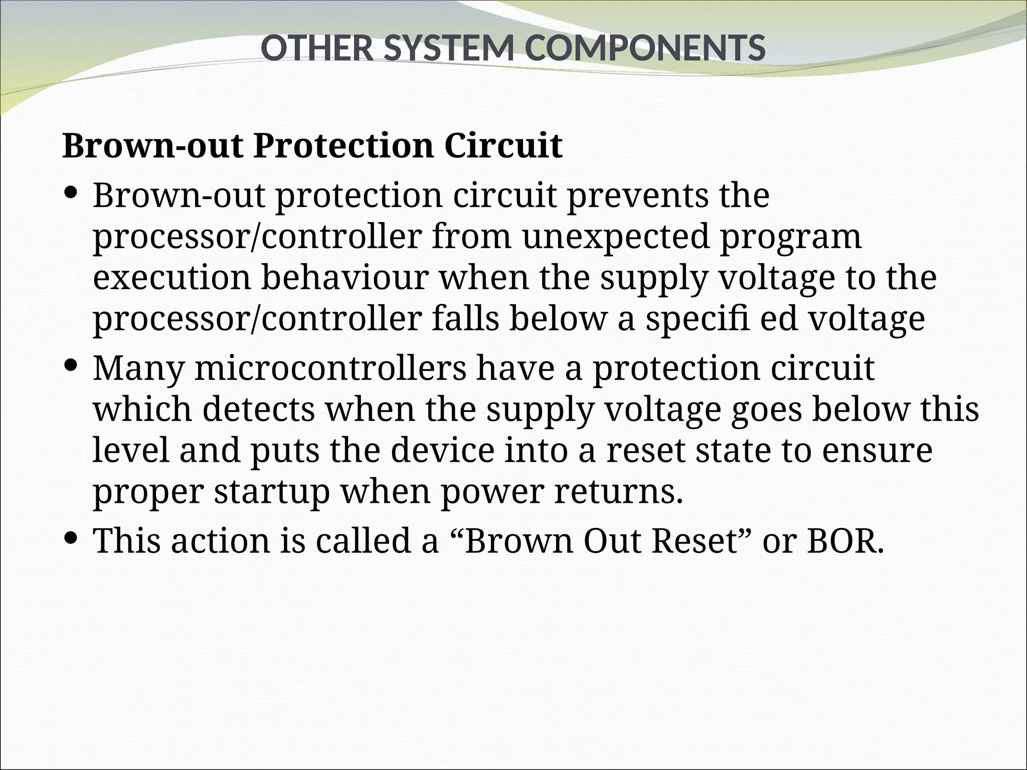 OTHER SYSTEM COMPONENTS
Brown-out Protection Circuit
 Brown-out protection circuit prevents the
processor/controller from unexpected program
execution behaviour when the supply voltage to the
processor/controller falls below a specifi ed voltage
 Many microcontrollers have a protection circuit
which detects when the supply voltage goes below this
level and puts the device into a reset state to ensure
proper startup when power returns.
 This action is called a “Brown Out Reset” or BOR.
 