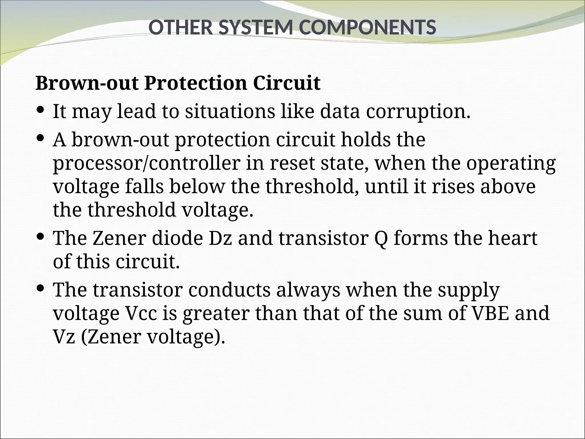 OTHER SYSTEM COMPONENTS
Brown-out Protection Circuit
 It may lead to situations like data corruption.
 A brown-out protection circuit holds the
processor/controller in reset state, when the operating
voltage falls below the threshold, until it rises above
the threshold voltage.
 The Zener diode Dz and transistor Q forms the heart
of this circuit.
 The transistor conducts always when the supply
voltage Vcc is greater than that of the sum of VBE and
Vz (Zener voltage).
 