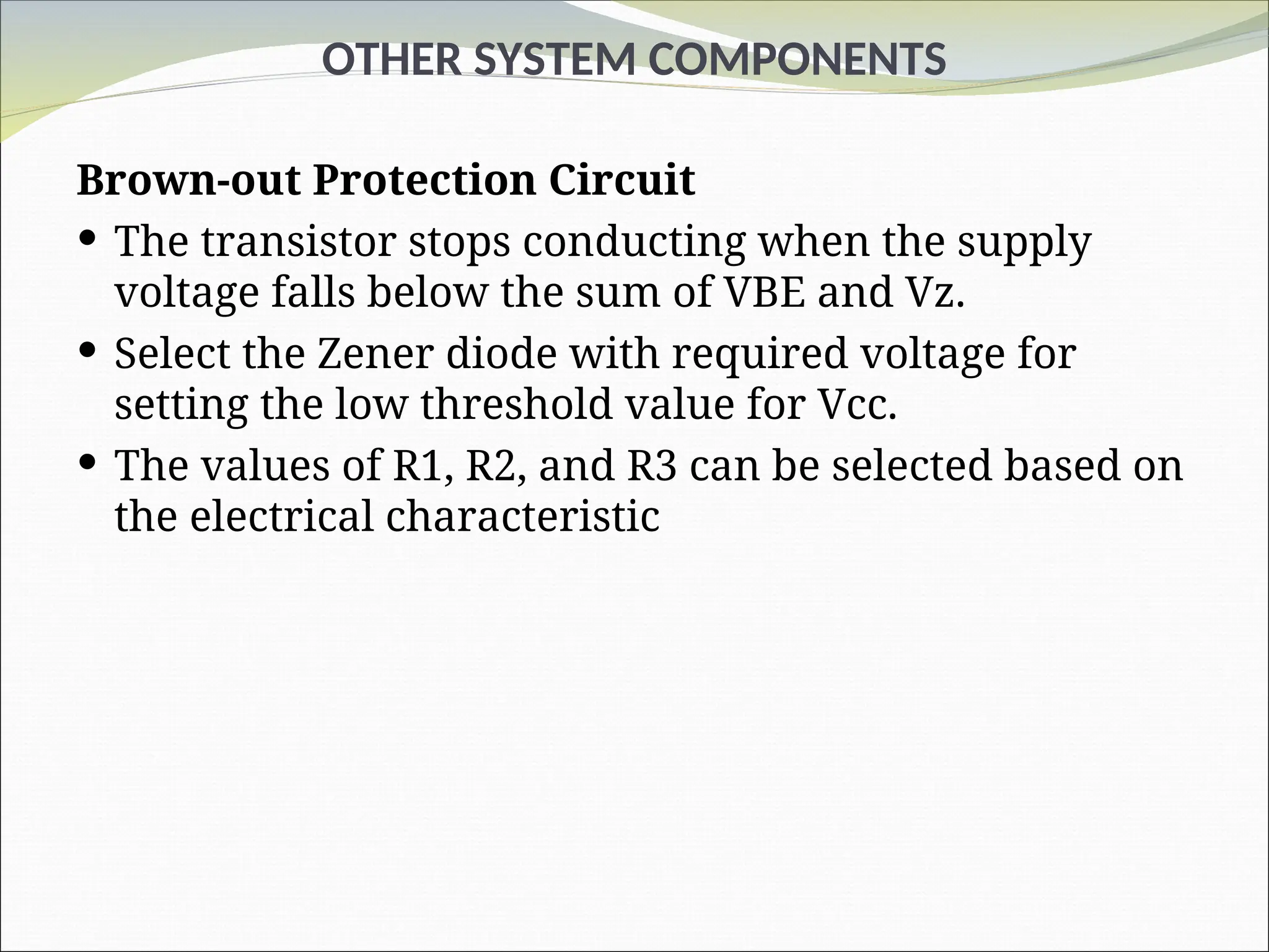 OTHER SYSTEM COMPONENTS
Brown-out Protection Circuit
 The transistor stops conducting when the supply
voltage falls below the sum of VBE and Vz.
 Select the Zener diode with required voltage for
setting the low threshold value for Vcc.
 The values of R1, R2, and R3 can be selected based on
the electrical characteristic
 