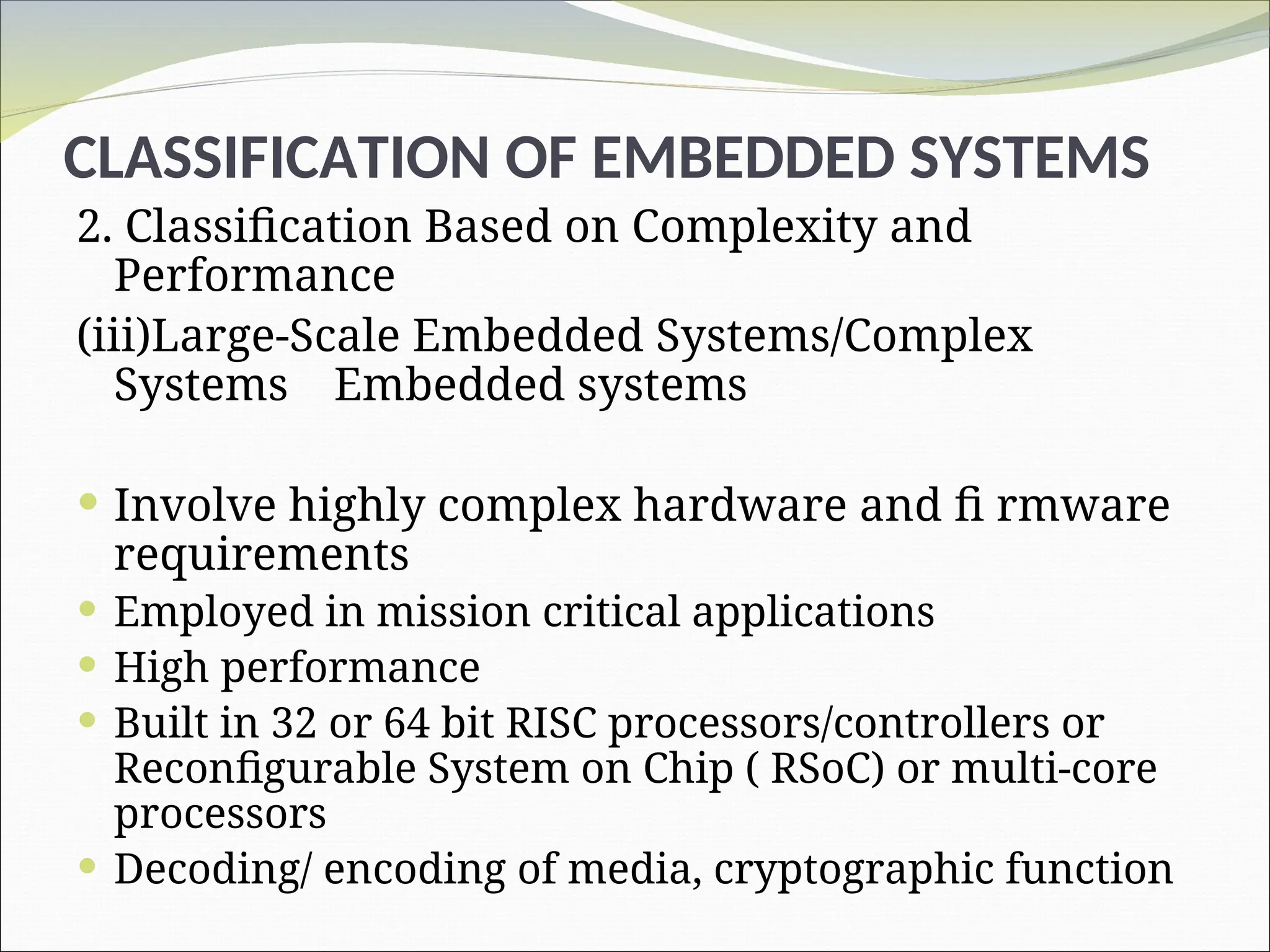 CLASSIFICATION OF EMBEDDED SYSTEMS
2. Classification Based on Complexity and
Performance
(iii)Large-Scale Embedded Systems/Complex
Systems Embedded systems
 Involve highly complex hardware and fi rmware
requirements
 Employed in mission critical applications
 High performance
 Built in 32 or 64 bit RISC processors/controllers or
Reconfigurable System on Chip ( RSoC) or multi-core
processors
 Decoding/ encoding of media, cryptographic function
 