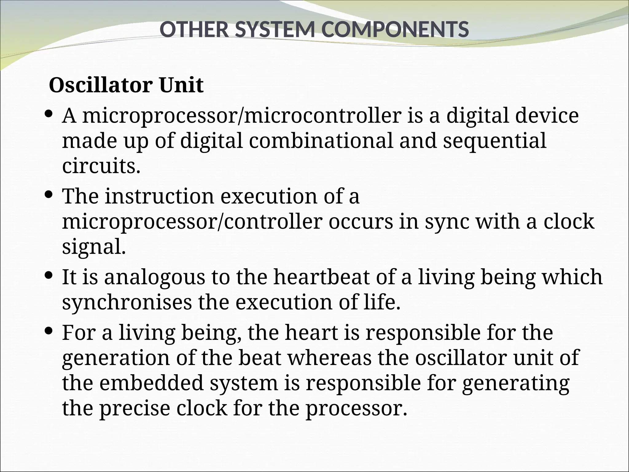 OTHER SYSTEM COMPONENTS
Oscillator Unit
 A microprocessor/microcontroller is a digital device
made up of digital combinational and sequential
circuits.
 The instruction execution of a
microprocessor/controller occurs in sync with a clock
signal.
 It is analogous to the heartbeat of a living being which
synchronises the execution of life.
 For a living being, the heart is responsible for the
generation of the beat whereas the oscillator unit of
the embedded system is responsible for generating
the precise clock for the processor.
 
