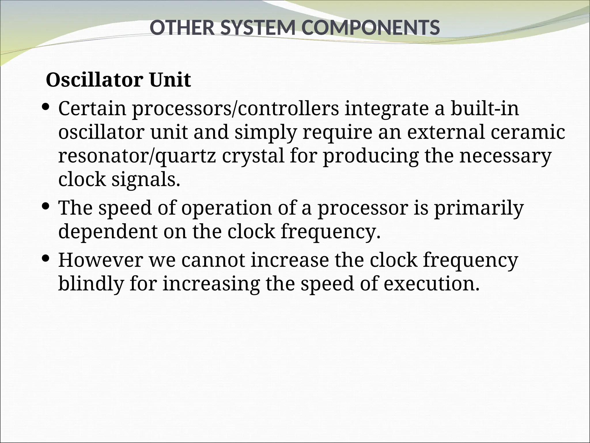 OTHER SYSTEM COMPONENTS
Oscillator Unit
 Certain processors/controllers integrate a built-in
oscillator unit and simply require an external ceramic
resonator/quartz crystal for producing the necessary
clock signals.
 The speed of operation of a processor is primarily
dependent on the clock frequency.
 However we cannot increase the clock frequency
blindly for increasing the speed of execution.
 