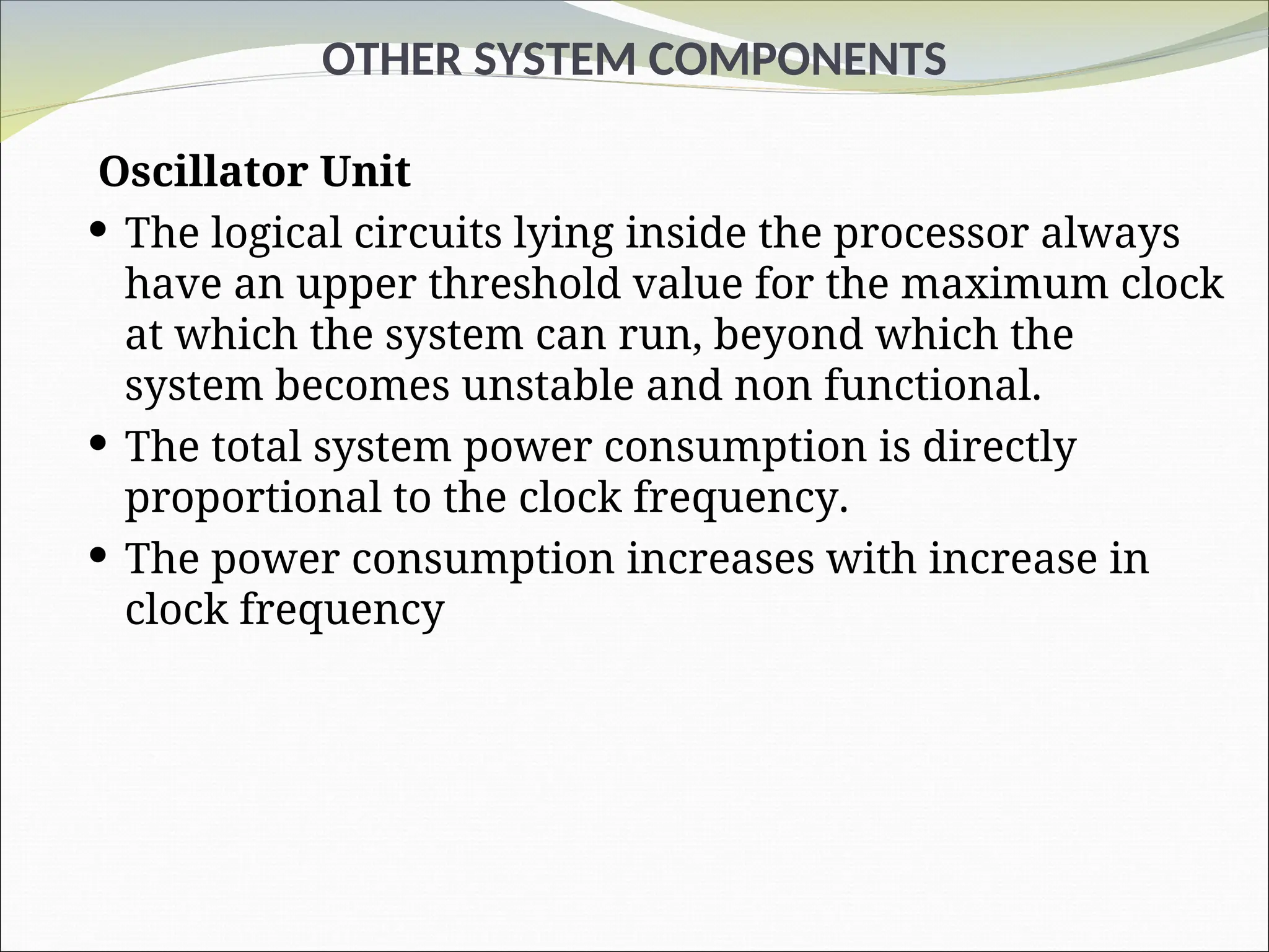 OTHER SYSTEM COMPONENTS
Oscillator Unit
 The logical circuits lying inside the processor always
have an upper threshold value for the maximum clock
at which the system can run, beyond which the
system becomes unstable and non functional.
 The total system power consumption is directly
proportional to the clock frequency.
 The power consumption increases with increase in
clock frequency
 