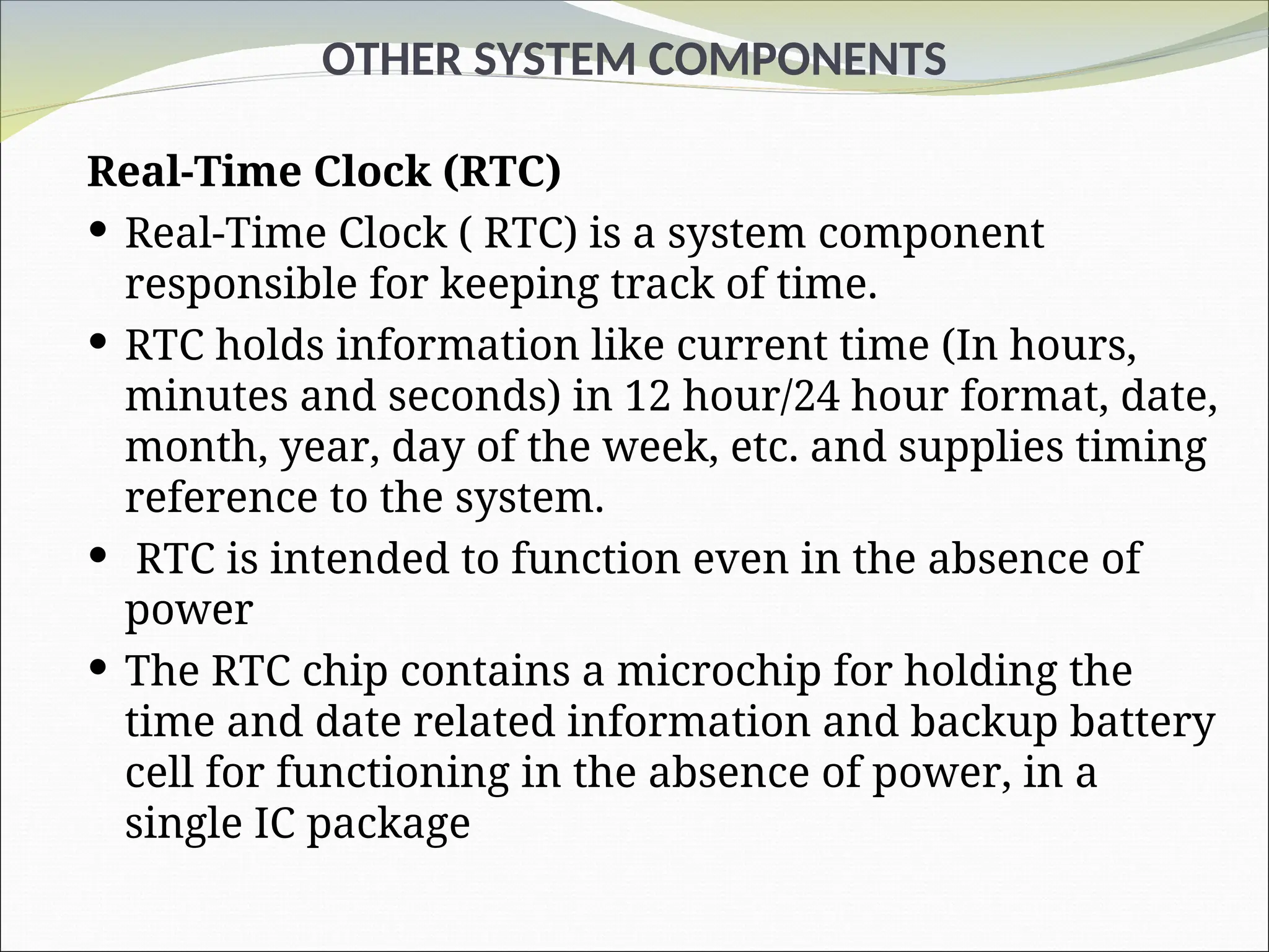OTHER SYSTEM COMPONENTS
Real-Time Clock (RTC)
 Real-Time Clock ( RTC) is a system component
responsible for keeping track of time.
 RTC holds information like current time (In hours,
minutes and seconds) in 12 hour/24 hour format, date,
month, year, day of the week, etc. and supplies timing
reference to the system.
 RTC is intended to function even in the absence of
power
 The RTC chip contains a microchip for holding the
time and date related information and backup battery
cell for functioning in the absence of power, in a
single IC package
 