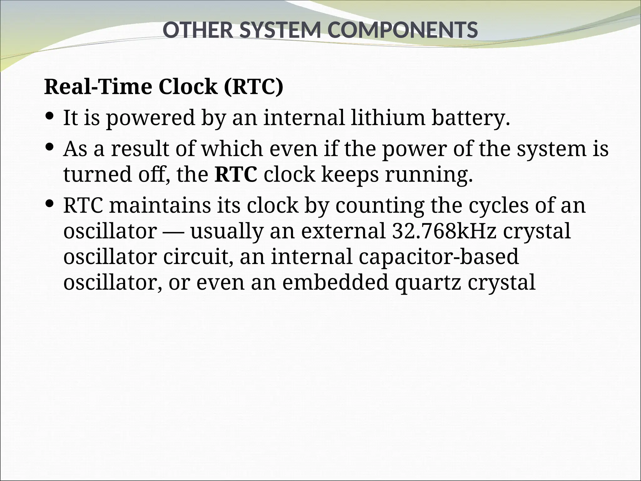 OTHER SYSTEM COMPONENTS
Real-Time Clock (RTC)
 It is powered by an internal lithium battery.
 As a result of which even if the power of the system is
turned off, the RTC clock keeps running.
 RTC maintains its clock by counting the cycles of an
oscillator — usually an external 32.768kHz crystal
oscillator circuit, an internal capacitor-based
oscillator, or even an embedded quartz crystal
 