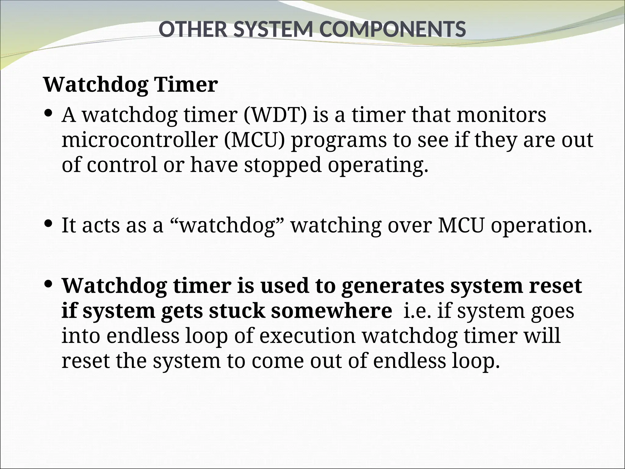 OTHER SYSTEM COMPONENTS
Watchdog Timer
 A watchdog timer (WDT) is a timer that monitors
microcontroller (MCU) programs to see if they are out
of control or have stopped operating.
 It acts as a “watchdog” watching over MCU operation.
 Watchdog timer is used to generates system reset
if system gets stuck somewhere i.e. if system goes
into endless loop of execution watchdog timer will
reset the system to come out of endless loop.
 