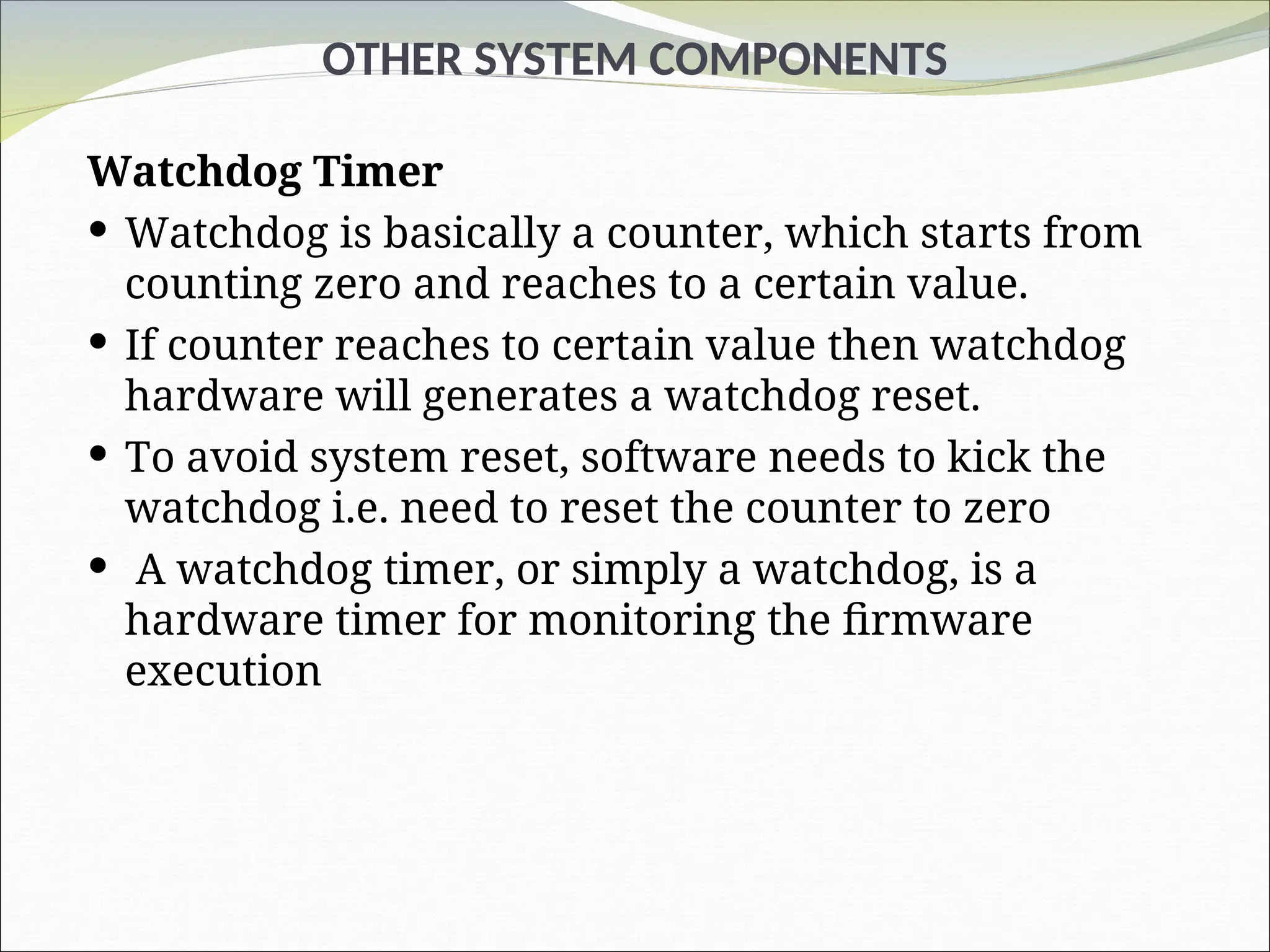 OTHER SYSTEM COMPONENTS
Watchdog Timer
 Watchdog is basically a counter, which starts from
counting zero and reaches to a certain value.
 If counter reaches to certain value then watchdog
hardware will generates a watchdog reset.
 To avoid system reset, software needs to kick the
watchdog i.e. need to reset the counter to zero
 A watchdog timer, or simply a watchdog, is a
hardware timer for monitoring the firmware
execution
 