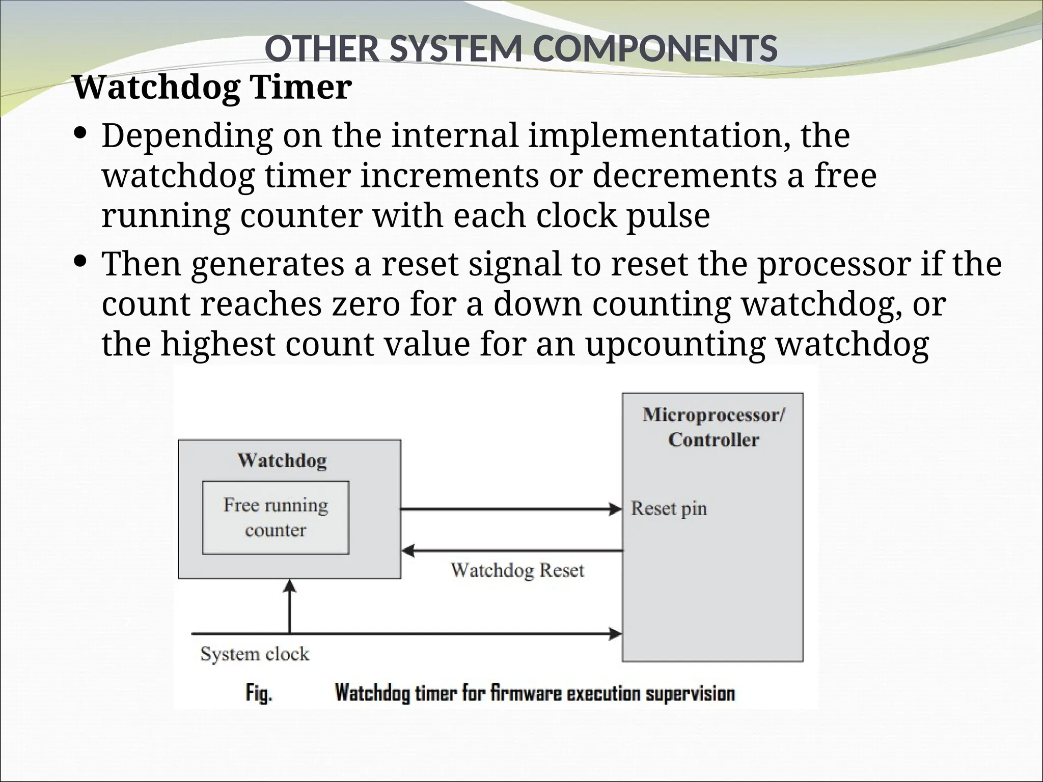 OTHER SYSTEM COMPONENTS
Watchdog Timer
 Depending on the internal implementation, the
watchdog timer increments or decrements a free
running counter with each clock pulse
 Then generates a reset signal to reset the processor if the
count reaches zero for a down counting watchdog, or
the highest count value for an upcounting watchdog
 