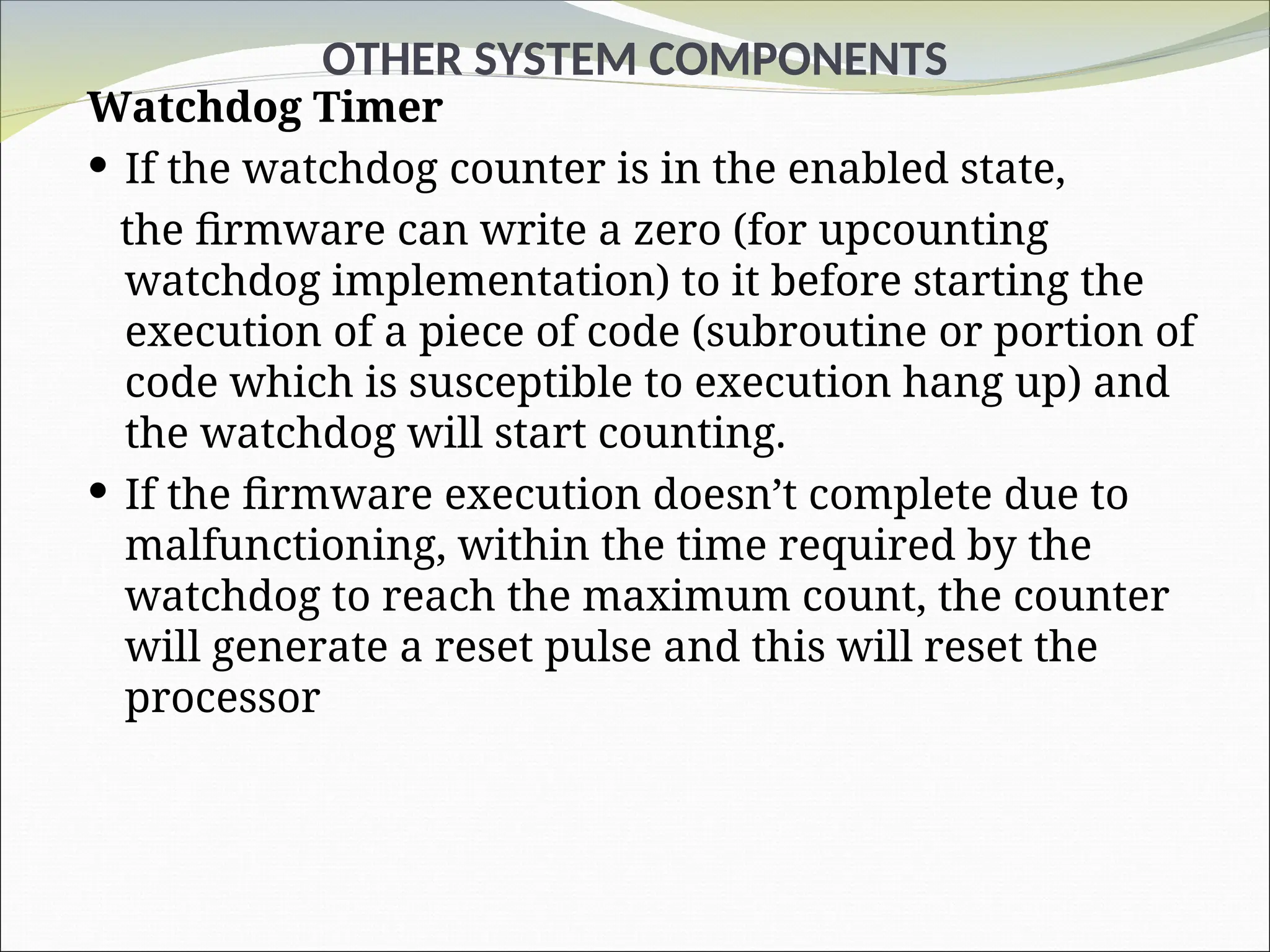 OTHER SYSTEM COMPONENTS
Watchdog Timer
 If the watchdog counter is in the enabled state,
the firmware can write a zero (for upcounting
watchdog implementation) to it before starting the
execution of a piece of code (subroutine or portion of
code which is susceptible to execution hang up) and
the watchdog will start counting.
 If the firmware execution doesn’t complete due to
malfunctioning, within the time required by the
watchdog to reach the maximum count, the counter
will generate a reset pulse and this will reset the
processor
 