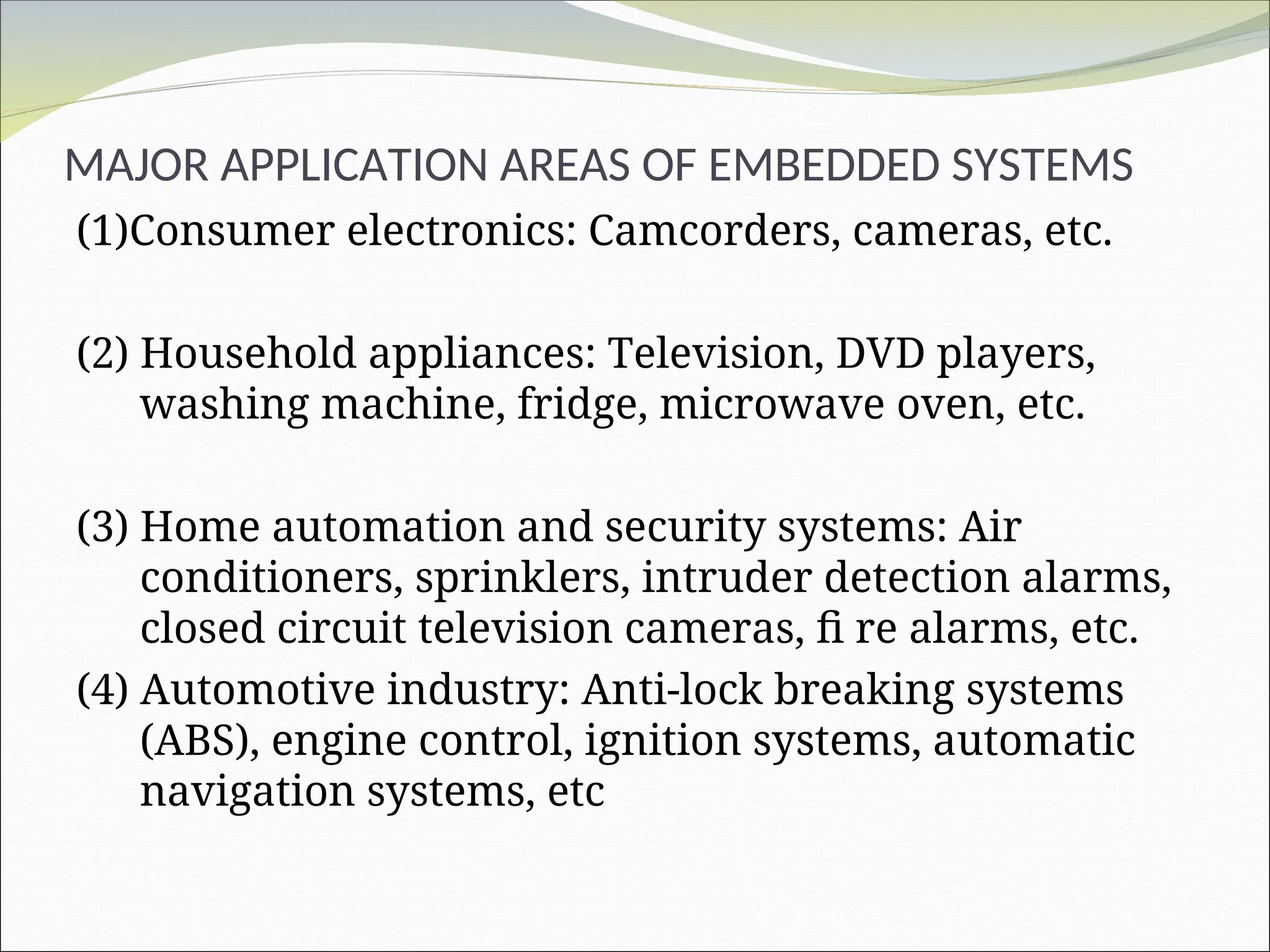 MAJOR APPLICATION AREAS OF EMBEDDED SYSTEMS
(1)Consumer electronics: Camcorders, cameras, etc.
(2) Household appliances: Television, DVD players,
washing machine, fridge, microwave oven, etc.
(3) Home automation and security systems: Air
conditioners, sprinklers, intruder detection alarms,
closed circuit television cameras, fi re alarms, etc.
(4) Automotive industry: Anti-lock breaking systems
(ABS), engine control, ignition systems, automatic
navigation systems, etc
 