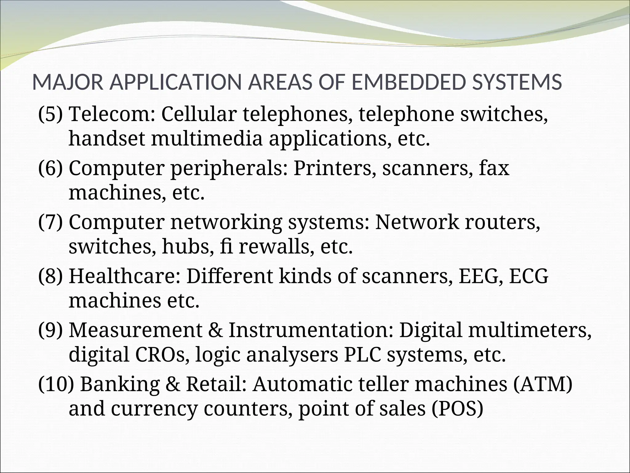 MAJOR APPLICATION AREAS OF EMBEDDED SYSTEMS
(5) Telecom: Cellular telephones, telephone switches,
handset multimedia applications, etc.
(6) Computer peripherals: Printers, scanners, fax
machines, etc.
(7) Computer networking systems: Network routers,
switches, hubs, fi rewalls, etc.
(8) Healthcare: Different kinds of scanners, EEG, ECG
machines etc.
(9) Measurement & Instrumentation: Digital multimeters,
digital CROs, logic analysers PLC systems, etc.
(10) Banking & Retail: Automatic teller machines (ATM)
and currency counters, point of sales (POS)
 