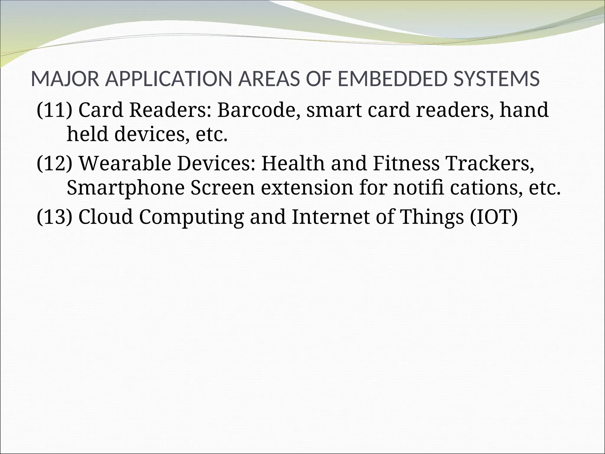 MAJOR APPLICATION AREAS OF EMBEDDED SYSTEMS
(11) Card Readers: Barcode, smart card readers, hand
held devices, etc.
(12) Wearable Devices: Health and Fitness Trackers,
Smartphone Screen extension for notifi cations, etc.
(13) Cloud Computing and Internet of Things (IOT)
 