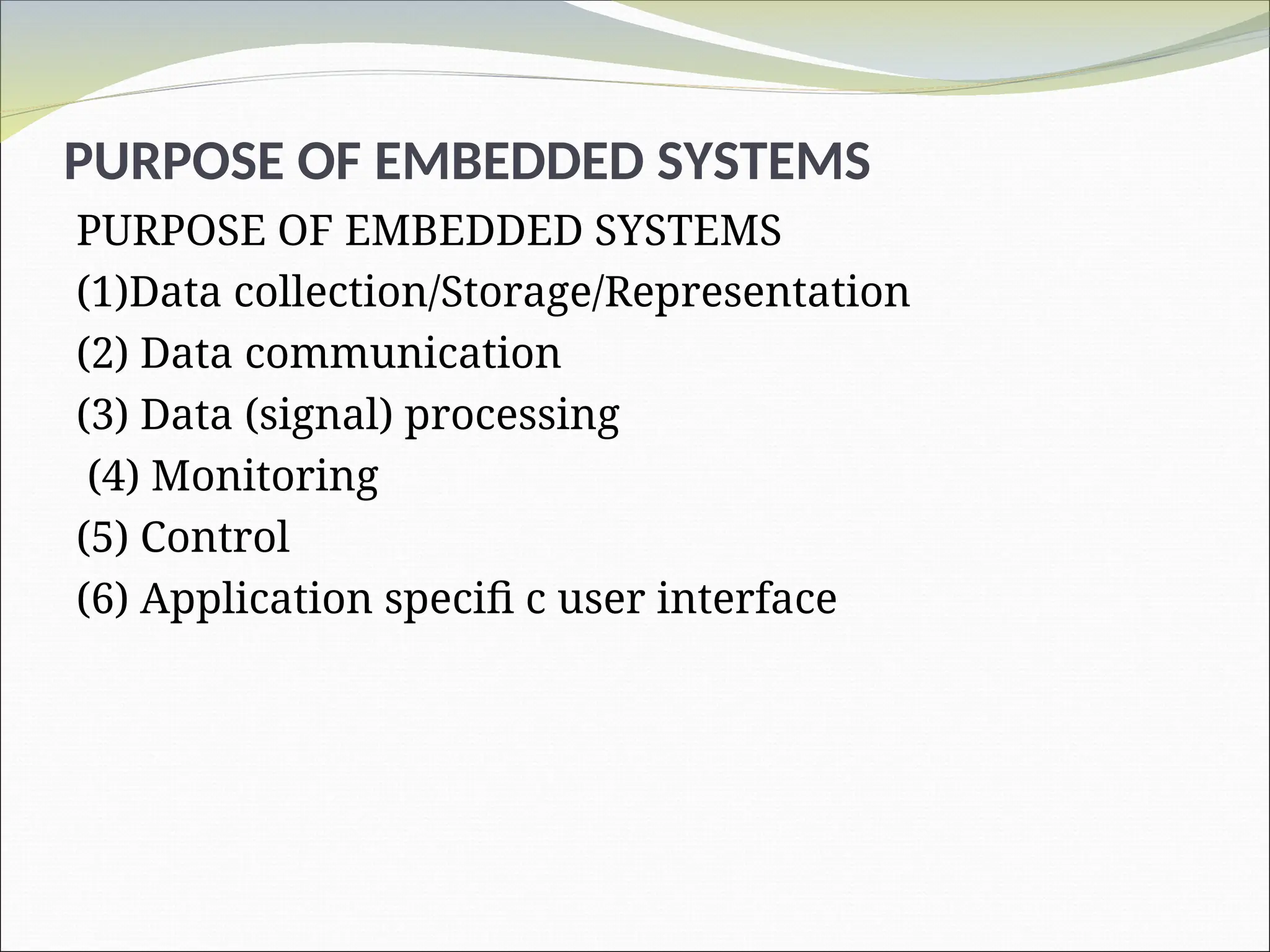 PURPOSE OF EMBEDDED SYSTEMS
PURPOSE OF EMBEDDED SYSTEMS
(1)Data collection/Storage/Representation
(2) Data communication
(3) Data (signal) processing
(4) Monitoring
(5) Control
(6) Application specifi c user interface
 