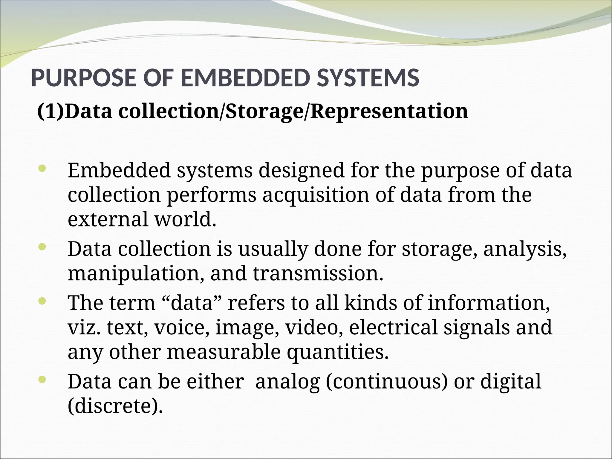 (1)Data collection/Storage/Representation
 Embedded systems designed for the purpose of data
collection performs acquisition of data from the
external world.
 Data collection is usually done for storage, analysis,
manipulation, and transmission.
 The term “data” refers to all kinds of information,
viz. text, voice, image, video, electrical signals and
any other measurable quantities.
 Data can be either analog (continuous) or digital
(discrete).
PURPOSE OF EMBEDDED SYSTEMS
 