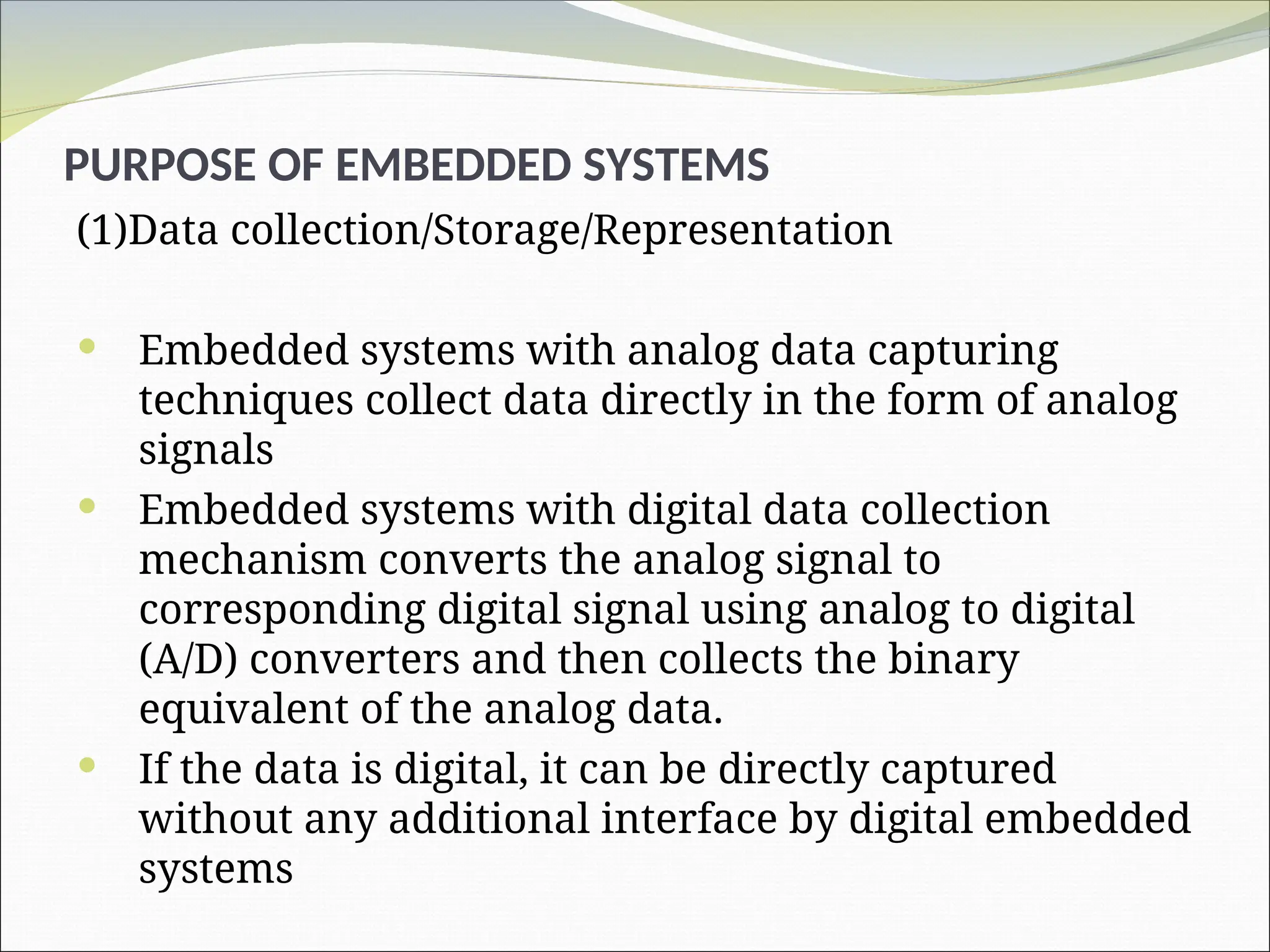 (1)Data collection/Storage/Representation
 Embedded systems with analog data capturing
techniques collect data directly in the form of analog
signals
 Embedded systems with digital data collection
mechanism converts the analog signal to
corresponding digital signal using analog to digital
(A/D) converters and then collects the binary
equivalent of the analog data.
 If the data is digital, it can be directly captured
without any additional interface by digital embedded
systems
PURPOSE OF EMBEDDED SYSTEMS
 